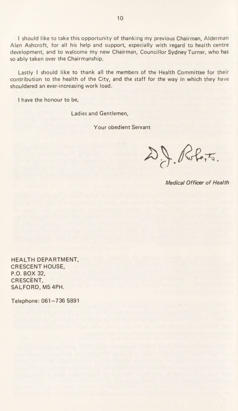 I should like to take this opportunity of thanking my previous Chairman, Alderman Alan Ashcroft, for all his help and support, especially with regard to health centre development, and to welcome my new Chairman, Councillor Sydney Turner, who has so ably taken over the Chairmanship. Lastly I should like to thank all the members of the Health Committee for their contribution to the health of the City, and the staff for the way in which they have shouldered an ever-increasing work load. I have the honour to be, Ladies and Gentlemen, Your obedient Servant Medical Officer of Health HEALTH DEPARTMENT, CRESCENT HOUSE, P.O. BOX 32, CRESCENT, SALFORD, M5 4PH. Telephone: 061—736 5891