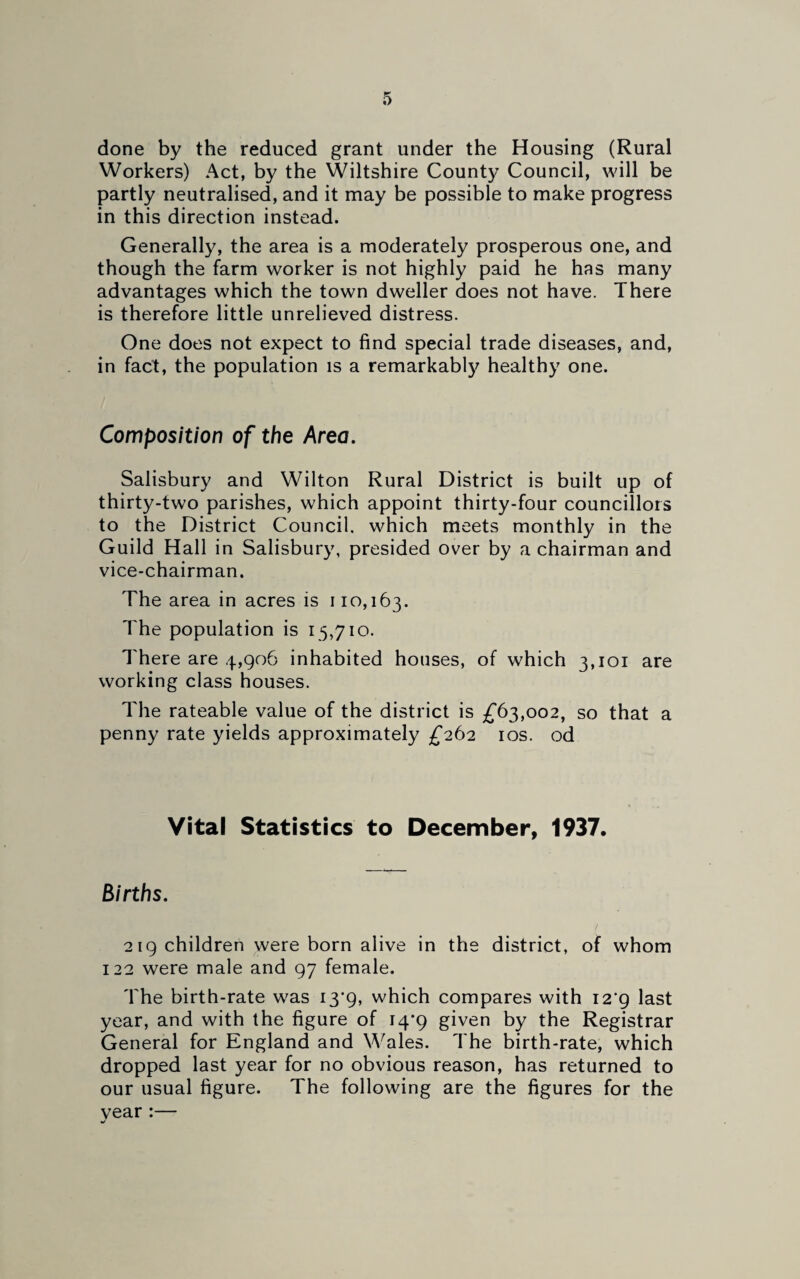 done by the reduced grant under the Housing (Rural Workers) Act, by the Wiltshire County Council, will be partly neutralised, and it may be possible to make progress in this direction instead. Generally, the area is a moderately prosperous one, and though the farm worker is not highly paid he has many advantages which the town dweller does not have. There is therefore little unrelieved distress. One does not expect to find special trade diseases, and, in fact, the population is a remarkably healthy one. Composition of the Area. Salisbury and Wilton Rural District is built up of thirty-two parishes, which appoint thirty-four councillors to the District Council, which meets monthly in the Guild Hall in Salisbury, presided over by a chairman and vice-chairman. The area in acres is 110,163. The population is 15,710. There are 4,906 inhabited houses, of which 3,101 are working class houses. The rateable value of the district is £63,002, so that a penny rate yields approximately £262 10s. od Vital Statistics to December, 1937. Births. 219 children were born alive in the district, of whom 122 were male and 97 female. The birth-rate was i3‘9, which compares with i2'g last year, and with the figure of 14*9 given by the Registrar General for England and Wales. The birth-rate, which dropped last year for no obvious reason, has returned to our usual figure. The following are the figures for the vear :— «/