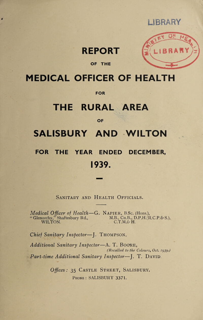 library REPORT OF THE MEDICAL OFFICER OF HEALTH FOR THE RURAL AREA OF SALISBURY AND WILTON FOR THE YEAR ENDED DECEMBER, 1939. Sanitary and Health Officials. Medical Officer of Health—G. Napier, B.Sc. (Hons.), “ Glenorchy,” Shaftesbury Rd., M.B., Cu.B., D.P.H,(R.C.P.&'S.), WILTON. C.T.M.& H. Chief Sanitary Inspector—J. Thompson. Additional Sanitary Inspector—A. T. Booke, (Recalled to the Colours^ Oct. igsg.) ^.Part-time Additional Sanitary Inspector—J. T. David. Offices: 35 Castle Street, Salisbury. Phone: SALISBURY 3371.