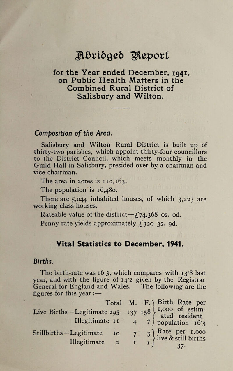 JVftrtdged Report for the Year ended December, 1941, on Public Health Matters in the Combined Rural District of Salisbury and Wilton. Composition of the Area. Salisbury and Wilton Rural District is built up of thirty-two parishes, which appoint thirty-four councillors to the District Council, which meets monthly in the Guild Hall in Salisbury, presided over by a chairman and vice-chairman. The area in acres is 110,163. The population is 16,480. There are 5,044 inhabited houses, of which 3,223 are working class houses. Rateable value of the district—£74,368 os. od. Penny rate yields approximately £320 3s. 9d. Vital Statistics to December, 1941. Births. The birth-rate was 16.3, which compares with 13*8 last year, and with the figure of 14*2 given by the Registrar General for England and Wales. The following are the figures for this year :— Total Live Births—Legitimate 295 Illegitimate 11 Stillbirths—Legitimate 10 Illegitimate 2 M. F. ^ Birth Rate per 137158 p*®0®of ejtim- J/ f ated resident 4 7 J population 16 3 n Rate per 1.000 live & still births