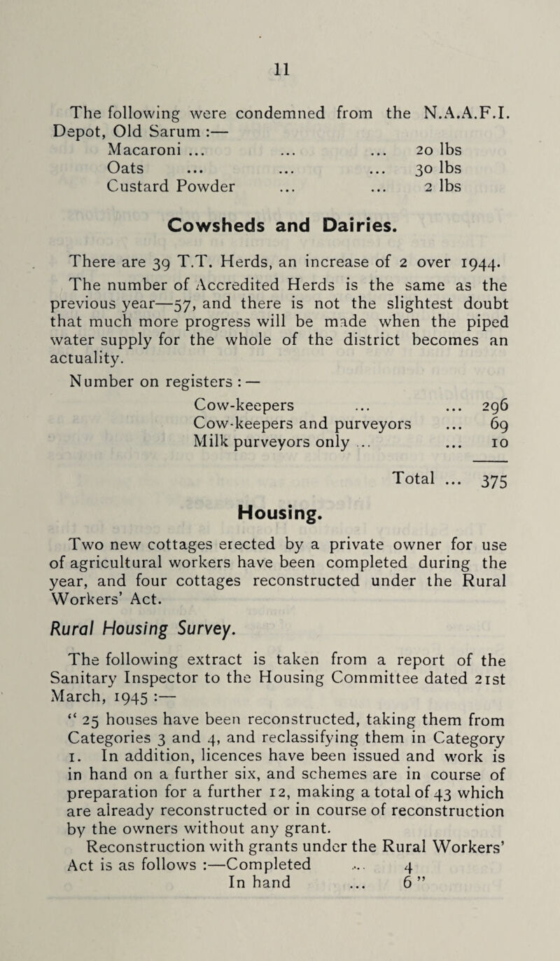 The following were condemned from the N.A.A.F.I. Depot, Old Sarum :— Macaroni ... ... ... 20 lbs Oats ... ... ... 30 lbs Custard Powder ... ... 2 lbs Cowsheds and Dairies. There are 39 T.T. Herds, an increase of 2 over 1944. The number of Accredited Herds is the same as the previous year—57, and there is not the slightest doubt that much more progress will be made when the piped water supply for the whole of the district becomes an actuality. Number on registers : — Cow-keepers ... ... 296 Cow-keepers and purveyors ... 69 Milk purveyors only ... ... 10 Total ... 375 Housing. Two new cottages erected by a private owner for use of agricultural workers have been completed during the year, and four cottages reconstructed under the Rural Workers’ Act. Rural Housing Survey. The following extract is taken from a report of the Sanitary Inspector to the Housing Committee dated 21st March, 1945 :— “ 25 houses have been reconstructed, taking them from Categories 3 and 4, and reclassifying them in Category 1. In addition, licences have been issued and work is in hand on a further six, and schemes are in course of preparation for a further 12, making a total of 43 which are already reconstructed or in course of reconstruction by the owners without any grant. Reconstruction with grants under the Rural Workers’ Act is as follows :—Completed .... 4 In hand ... 6 ”