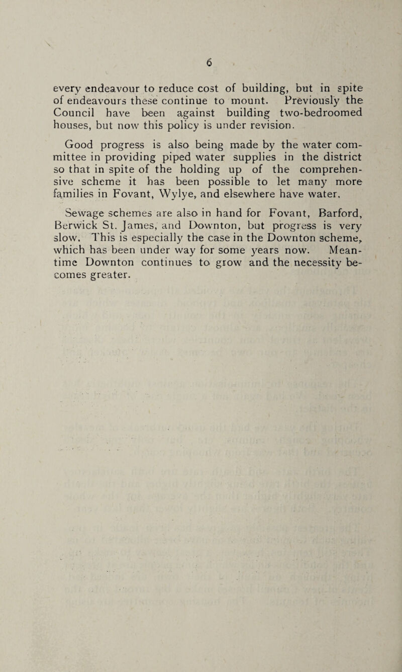 \ every endeavour to reduce cost of building, but in spite of endeavours these continue to mount. Previously the Council have been against building two-bedroomed houses, but now this policy is under revision. Good progress is also being made by the water com¬ mittee in providing piped water supplies in the district so that in spite of the holding up of the comprehen¬ sive scheme it has been possible to let many more families in Fovant, Wylye, and elsewhere have water. Sewage schemes are also in hand for Fovant, Barford, Berwick St. James, and Downton, but progress is very slow. This is especially the case in the Downton scheme,, which has been under way for some years now. Mean¬ time Downton continues to grow and the necessity be¬ comes greater.