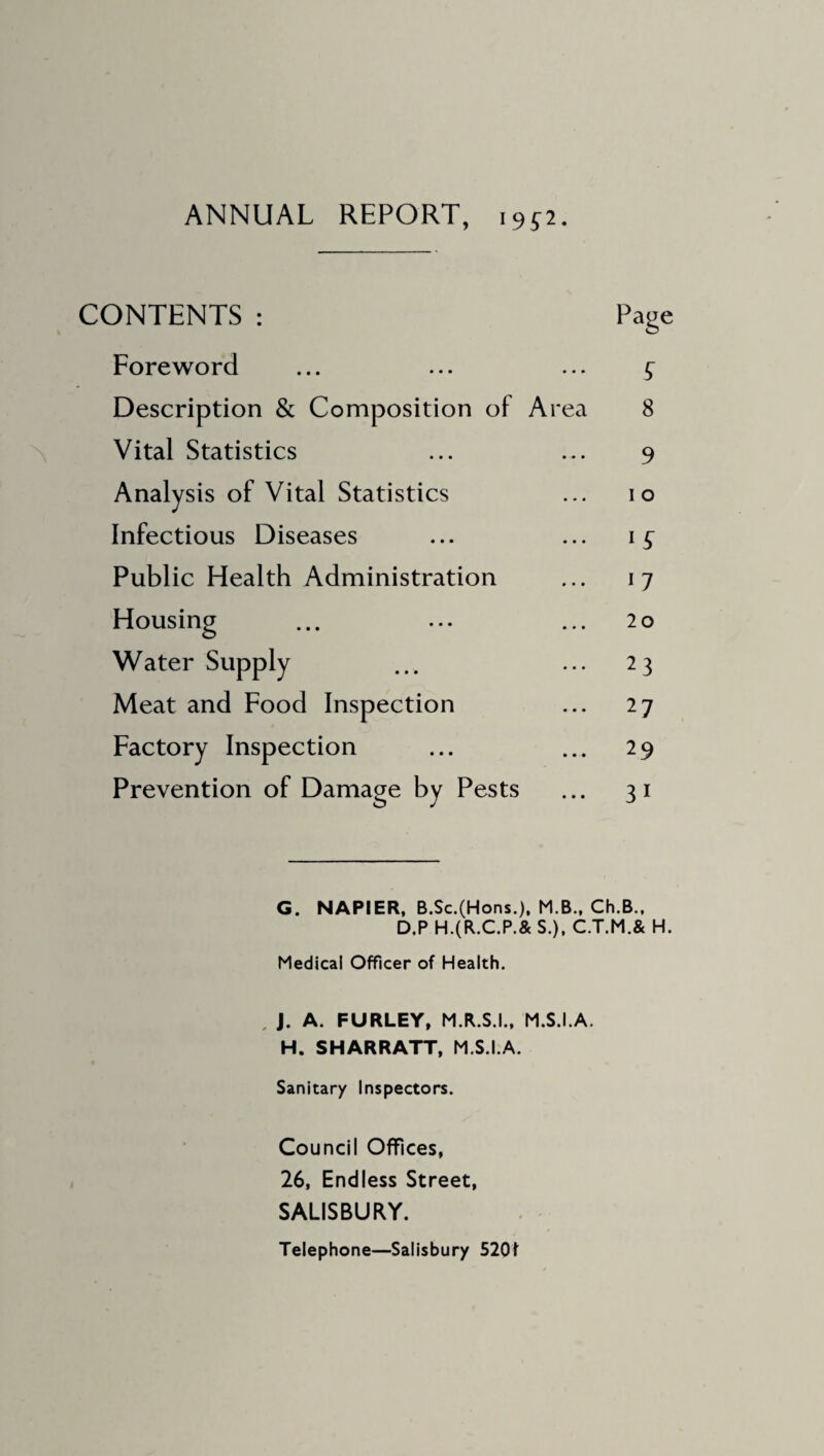 ANNUAL REPORT, i9p. CONTENTS : Foreword Description & Composition of Area Vital Statistics Analysis of Vital Statistics Infectious Diseases Public Health Administration Housing Water Supply Meat and Food Inspection Factory Inspection Prevention of Damage by Pests Page £ 8 9 i o lS 17 20 23 27 29 3 1 G. NAPIER, B.Sc.(Hons.), M.B., Ch.B., D.P H.(R.C.P.& S.), C.T.M.& H. Medical Officer of Health. , J. A. FURLEY, M.R.S.I., M.S.I.A. H. SHARRATT, M.S.I.A. Sanitary Inspectors. Council Offices, 26, Endless Street, SALISBURY. Telephone—Salisbury 5201