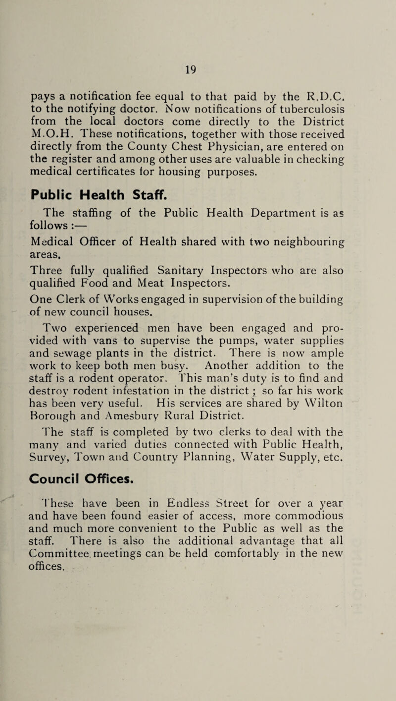 pays a notification fee equal to that paid by the R.D.C, to the notifying doctor. Now notifications of tuberculosis from the local doctors come directly to the District M.O.H. These notifications, together with those received directly from the County Chest Physician, are entered on the register and among other uses are valuable in checking medical certificates for housing purposes. Public Health Staff. The staffing of the Public Health Department is as follows :— Medical Officer of Health shared with two neighbouring areas. Three fully qualified Sanitary Inspectors who are also qualified Food and Meat Inspectors. One Clerk of Works engaged in supervision of the building of new council houses. Two experienced men have been engaged and pro¬ vided with vans to supervise the pumps, water supplies and sewage plants in the district. There is now ample work to keep both men busy. Another addition to the staff is a rodent operator. This man’s duty is to find and destroy rodent infestation in the district ; so far his work has been very useful. His services are shared by Wilton Borough and Amesbury Rural District. The staff is completed by two clerks to deal with the many and varied duties connected with Public Health, Survey, Town and Country Planning, Water Supply, etc. Council Offices. These have been in Endless Street for over a year and have been found easier of access, more commodious and much more convenient to the Public as well as the staff. There is also the additional advantage that all Committee meetings can be held comfortably in the new offices.