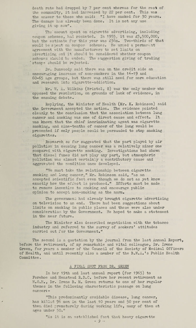 death rate had dropped by 7 per cent whereas for the rest of the community, it had increased by 22 per cent. This was the answer to those who said: I have smoked for 30 years. The damage has already been done. It is not any use giving it up now. The' amount spent on cigarette advertising, including coupon schemes, had rocketed. In 1955> it v/as £3,500,000, but the estimate for this year was £36m. Two-thirds of that would be spent on coupon schemes. He urged a permar‘‘:nt agreement with the raa:iafacturers to set limits on advertising and it should be considered whether coupon schemes should be; ended. The suggestion giving of trading stamps should be rejected^ Dr. Dunwoody said there was on the credit side an . encouraging increase of non-smokers in the 15-19 and 6O-65 age groups, but there was still need for more education and research into cigarette-addiction. Mr. \V. A. Wilkihs (Bristol, S) was the only member who opposed the resnlution, on grounds of lack of evidence, in the ensuing debate. Replying, the Minister of Health (Mr. K. Robinson) said the Government accepted the motion. The evidence pointed clearly, to the conclusion that the association between lung cancer and smoking was one of direct cause and effect. It T/as knovTi that the chief incriminating agent was cigarette smoking, and nine-tenths of cancer of the lung would be prevented if only people could be persuaded to stop smoking cigarettes. Research so far suggested that the part played by air pollution in causing lung cancer was a relatively minor one compared with cigarette smoking. Investigations had shown that diesel fumes did not play any part, but atmospheric pollution v/as almost certainly a contributory cause and aggravated the condition once developed. Y/e must take the relationship betv/een cigarette smoking and lung cancer, Mr. Robinson said, as an accepted scientific fact even though we do not as yet know exactly how the effect is produced, Efforts must be made to remove incentive to smoking and encourage public opinion to accept non-smoking as the norm. The governraeno had already brought cigarette advertising on television to an end. There had been suggestions about limits on smoking in public places and these were also under consideration by the G-ovemment. He hoped to make a statement in the near future. The Minister also described negotiation with the tobacco industry and referred to the survey of ssnokers' attitudes carried out for the G-overnment. The second is a quotation by the journal from the last Annual Report, before the retirement, of my remarkable and vital colleague. Dr. Irene G-reen, for years a member of the Council of the Society of Medical Officers of Health, and \mtil recently also a member of the B.M.A.'s Public Health Committee. A FINAL SHOT FROM DR. GREEH In her 19th and last annual report (for 1965) to Forehoe and Henstead R.D.C. before her recent retirement as M.O.H., Dr. Irene B. M. G-reen returns to one of her regular themes in the following characteristic passage on lung cancer: - This predominantly avoidable disease, lung cancer, has killed 96 men in the last 10 years and 50 per cent of them died prematurely during working life, many of them at ages under 50. As it is an estrbD.ished fact that heavy cigarette
