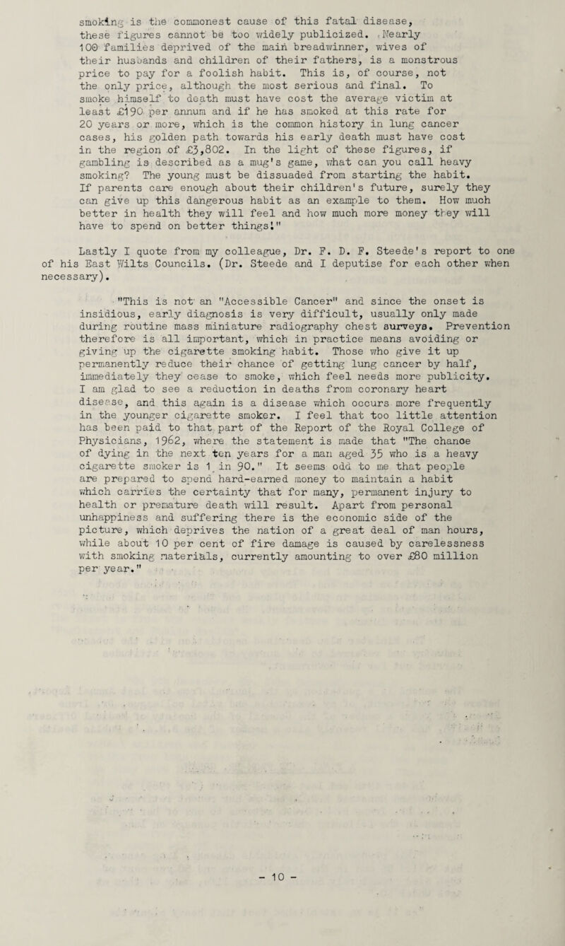smoking' is the commonest cause of this fatal disease, these figures cannot be too widely publicized. (Nearly 100 families deprived of the main breadwinner, wives of their husbands and children of their fathers, is a monstrous price to pay for a foolish habit. This is, of course, not the only price, although the most serious and final. To smoke himself to death must have cost the average victim at least £190'pei' annum and if he has smoked at this rate for 20 years or more, which is the common history in lung cancer cases, his golden path towards his early death must have cost in the region of £3,802. In the light of these figures, if gambling is described as a mug's game, what can you call heavy smoking? The young must be dissuaded from starting the habit. If parents care enough about their children's future, surely they can give up this dangerous habit as an example to them. How much better in health they will feel and how much more money they will have to spend on better things 1 Lastly I quote from my colleague. Dr. F. D. F. Steede's report to one of his East Wilts Councils. (Dr. Steede and I deputise for each other ?;hen necessary). This is not' an Accessible Cancer and since the onset is insidious, early diagnosis is very difficult, usually only made during routine mass miniature radiography chest surveys. Prevention therefore is all important, which in practice means avoiding or giving up the cigarette smoking habit. Those who give it up permanently reduce their chance of getting lung cancer by half, immediately they cease to smoke, which feel needs more publicity. I am glad to see a reduction in deaths from coronary heart disease, and this again is a disease 7/hich occurs more frequently in the younger cigarette smoker. I feel that too little attention has been paid to that part of the Report of the Royal College of Physicians, 19^2, v/here the statement is made that The chance of dying in the next ten years for a man aged 35 who is a heavy cigarette smoker is 1_in 90. It seems odd to me that people are prepared to spend hard-earned money to maintain a habit 7/hich carries the certainty that for many, permanent injury to health or premature death will result. Apart from personal unhappiness and suffering there is the economic side of the picture, which deprives the nation of a great deal of man hours, Vi^hile about 10 per cent of fire damage is caused by carelessness wdth smoking materials, currently amounting to over £80 million per year.