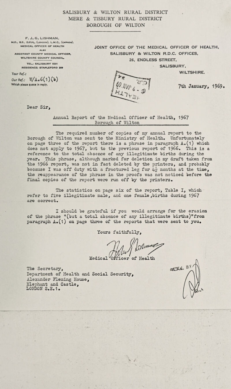 SALISBURY & WILTON RURAL DISTRICT MERE & TISBURY RURAL DISTRICT BOROUGH OF WILTON • F. J. G. LISHMAN. M.O., B.S., (lonoon). U.M.C*. (caNaoa). M£OICAL OFFICER OF HEALTH ALSO ASSISTANT COUNTY MEDICAL OFFICER, WILTSHIRE COUNTY COUNCIL. TEU: SALISBURY 5201 RESIDENCEi STAPLEFORD 260 Your Ref.: Our Ref.: W/A.6(i)(1») Which ^l.uc quote in reply. Dear Sir, Annual Report of the Medical Officer of Health, 19^7 Borough of Wilton The required number of copies of my annual report to the Borough of \7ilton was sent to the Ministry of Health. Unfortunately on page three of the report there is a phrase in paragraph A.(l) which does not apply to 19^7, but to the previous report of 1966. This is a reference to the total absence of any illegitimate births diiring the year. This phrase, although marked for deletion in my draft taken from the 1966 report, was not in fact deleted by the printers, and probably because I was off duty with a fractured leg for 4^ months at the time, the reappearance of the phrase in the proofs was not noticed before the final copies of the report were run off by the printers. The statistics on page six of the report. Table I, which refer to five illegitimate male, and one female,births during 1967 are correct. JOINT OFFICE OF THE MEDICAL OFFICER OF HEALTH. SALISBURY 6c WILTON R.D.C. OFFICES, 26, ENDLESS STREET, • SALISBURY, WILTSHIRE. 7th January, 1969# I should be grateful if you woxild arrange for the erasion of the phrase (but a total absence of any illegitimate births)from paragraph A.(l) on page three of the reports that were sent to you. Yours faithfully. Medical Officer of Health The Secretaiy, Department of Health and Social Security, Alexander Fleming House, Elephant and Castle, LONDON S.E.1.