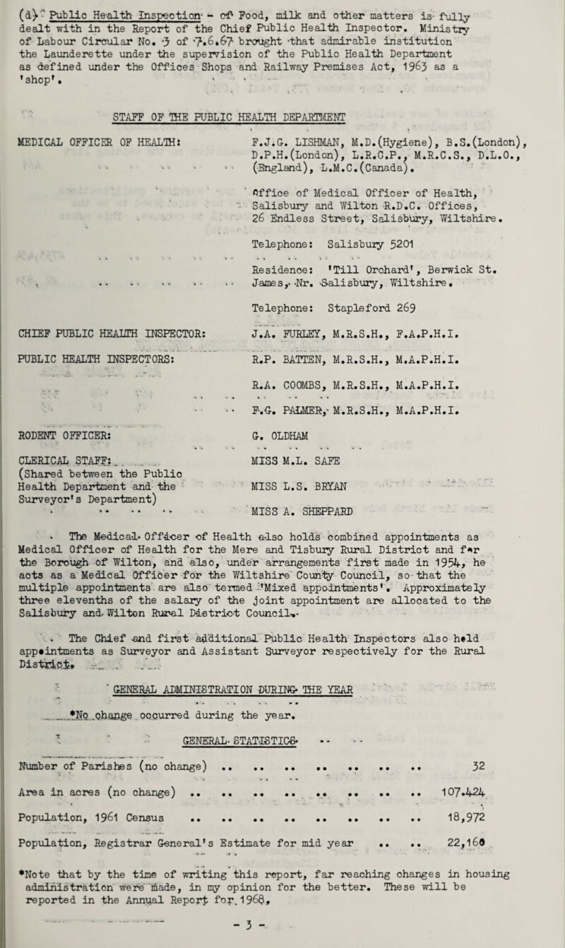 Public Health Inspection- - oi' Pood, milk and other matters is* fiilly dealt with in the Report of the Chief Public Health Inspector. Ministry of Labour Circular No. of ’7»6*6'7 brought ‘that admirable institution the Launderette under the supervision of the Public Health Department as defined under the Offices Shops and Railway Premises Act, 19^5 as a ’shop'. • ' ' STAFF OF THE PUBLIC HEALTH DEPARTMENT MEDICAL OFFICER OP HEALIH: F.JiO. LISHMAN, M.D.(Hygiene), B.S.(London), D.P.H.(London), L.R.G.P.. M.R.C.S., D.L.O,, (England), L.M.C.(Canada), Office of Medical Officer of Health, ' Salisbury and Wilton R.D.C. Offices, ■ • 26 Endless Street, Salisbury, Wiltshire. Telephone; Salisbury 5201 Residence; 'Till Orchard', Berwick St. James,.-Nr. -Salisbury, Wiltshire, Telephone; Stapleford 269 CHIEF PUBLIC HEALTH INSPECTOR; jX lURLEY, M.R.S.H., F.A.P.H.I. PUBLIC HEALTH INSPECTORS; ”” R.Pi BATTEN, M.R.S.H., M.A.P.H.I. R.A. COOMBS, M.R.S.H., M.A.P.H.I. V- ■■ .. F-.C. PALMER,’M.R.S.H., M.A.P.H.I. RODENT OFFICER: G-. OLDHAM CLERICAL STAFF;... MISS M.L. SAFE (Shared between the Public Health Department and^ the ’ ^ MISS L.S. BRIAN -r : ' Surveyor's Department) . ■MISS A. SHEPPARD The Medica-l* Officer of Health also holds combined appointments as Medical Officer of Health for the Mere and Tisbury Rural District and f^r the Borough of Wilton, and also, under arrangements first made in 1954; he acts as a Medical Officer for the Wiltshire'County Council, so-that the multiple appointments • are also termed Mixed appo-intments', Approximately three elevenths of the salary of the joint appointment are allocated to the Salisbuiy and. Wilton Rural District Council-** .The Chief and first additional ’Public Health Inspectors also held appeintments as Surveyor and Assistant Surveyor respectively for the Rural DistVici* T_ : •- ‘ GENERAL ADMINISTRATION DURING- THE YEAR .Qha&ge _occurred during the year. GENERAL- STATISTICS Number of Parishes (no change). 32 Area in acres (no change).. . 107.424, I Popxilation, I96I Census . .. 18,972 Population, Registrar General's Estimate for mid year .. .. 22,169 •Note that by the time of writing this report, far reaching changes in housing administration were“made, in my opinion for the better. These will be reported in the Annual Report 196$,