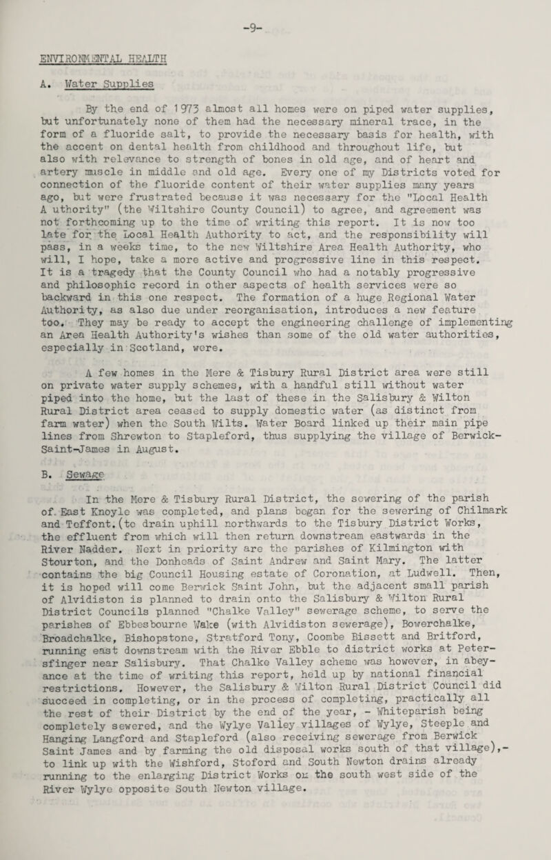 -9- ENVIR0^]I4!iJ^TAL HE/J.TH A. Vfater Supplies By the end of 1973 almost all homes were on piped water supplies, Iwt unfortunately none of them had the necessary mineral trace, in the form of a fluoride salt, to provide the necessary basis for health, with the accent on dental health from childhood and throughout life, but also with relevance to strength of bones in old age, and of heart and artery muscle in middle and old age. Every one of my Districts voted for connection of the fluoride content of their water supplies many years ago, but were frustrated because it was necessary for the Local Health A uthority (the Wiltshire County Council) to agree, and agreement was not forthcoming up to the time of v;riting this report. It is now too late for the Local Health Authority to act, and the responsibility will pass, in a weeks time, to the new Wiltshire Area Health Authority, who x^ill, I hope, take a more active and progressive line in this respect. It is a tragedy that the County Council who had a notably progressive and philosophic record in other aspects of health services were so backward in this one respect. The formation of a huge Regional Water Authority, as also due under reorganisation, introduces a new feature too. They may be ready to accept the engineering challenge of implementing an Area Health Authority's wishes than some of the old water authorities, especially in Scotland, were. A few homes in the Mere & Tisbury Rural District area were still on private water supply schemes, with a handful still xd.thout water piped into the home, but the last of these in the Salisbury & Wilton Rural District area ceased to supply domestic water (as distinct from farm water) when the South Wilts. Water Board linked up their main pipe lines from Shrewton to Stapleford, thus supplying the village of Berwick- Saint-ijames in August. B. Sewage In the Mere & Tisbury Rural District, the sewering of the parish of. East Knoyle was completed, and plans began for the sewering of Chilmark and Toffont.(to drain uphill northwards to the Tisbury District Works, the effluent from which x-fill then return downstream eastwards in the River Nadder, Nezt in priority are the parishes of Kilmington with Stourton, and the Donheads of Saint Andrew and Saint Mary. The latter contains the big Council Housing estate of Coronation, at Ludwell. Then, it is hoped will come Berwick Saint John, but the adjacent small parish of Alvidiston is planned to drain onto the Salisbury & Wilton Rural District Councils planned Chalke Valley sewerage scheme, to serve the parishes of Ebbesbourne V/ake (with Alvidiston sewerage), Bowerchalke, Broadchalke, Bishopstone, Stratford Tony, Coombe Bissett and Britford, running east downstream with the River Ebble to district works at Peter- sfinger near Salisbury. That Chalke Valley scheme x^as however, in abey¬ ance at the time of writing this report, held up by national financial restrictions. However, the Salisbury & Wilton Rural^District Council did succeed in completing, or in the process of completing, practically all the rest of their District by the end of the year, - 'mteparish being completely sewered, and the Wylye Valley villages of Wylye, Steeple and Hanging Langford and Stapleford (also receiving sewerage from Berwick Saint James and by farming the old disposal works south of that village),- to link up with the Wishford, Stoford and South Newton drains already running to the enlarging District Works ou th© south west side of the River Wylye opposite South Newton village.