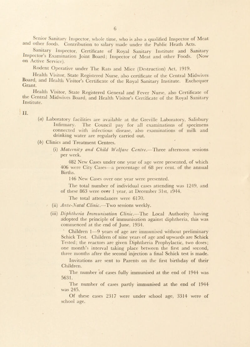 Senior Sanitary Inspector, whole time, who is also a qualified Inspector of Meat and other foods. Contribution to salary made under the Public Heath Acts. Sanitary Inspector. Certificate of Royal Sanitary Institute and Sanitary Inspector’s Examination Joint Board; Inspector of Meat and other Foods. (Now on Active Service). Rodent Operative under The Rats and Mice (Destruction) Act. 1919. Health \ isitor. State Registered Nurse, also certificate of the Central Midwives Board, and Health Visitor’s Certificate of the Royal Sanitary Institute. Exchequer Grant. Health Visitor, State Registered General and Fever Nurse, also Certificate of the Central Midwives Board, and Health Visitor’s Certificate of the Royal Sanitary Institute. II. (a) Laboratory facilities are available at the Greville Laboratory, Salisbury Infirmary. The Council pay for all examinations of specimens connected with infectious disease, also examinations of milk and drinking water are regularly carried out. (b) Clinics and Treatment Centres. (i) Maternity and Child Welfare Centre.—Three afternoon sessions per week. 482 New' Cases under one year of age were presented, of which 406 were City Cases—a percentage of 68 per cent, of the annual Births. 146 New Cases over one year were presented. The total number of individual cases attending was 1249, and of these 863 were over 1 year, at December 31st. 1944. The total attendances were 6170. (ii) Ante-Natal Clinic.—Two sessions weekly. (iii) Diphtheria Immunisation Clinic.—The Local Authority having adopted the principle of immunisation against diphtheria, this was commenced at the end of June, 1934. Children 1—9 years of age are immunised without preliminary Schick Test. Children of nine years of age and upwards are Schick Tested; the reactors are given Diphtheria Prophylactic, two doses; one month’s interval taking place between the first and second, three months after the second injection a final Schick test is made. Invitations are sent to Parents on the first birthday of their Children. The number of cases fully immunised at the end of 1944 was 5631. The number of cases partly immunised at the end of 1944 was 245. Of these cases 2317 were under school age, 3314 were of school age.