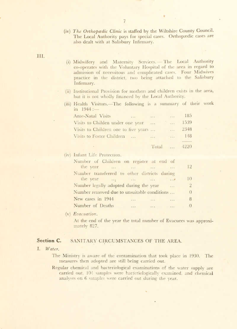 III. (iv) The Orthopccdic Clinic is staffed by the Wiltshire County Council. The Local Authority pays for special cases. Orthopaedic cases are also dealt with at Salisbury Infirmary. (i) Midwifery and Maternity Services. The Local Authority co-operates with the Voluntary Hospital of the area in regard to admission of necessitous and complicated cases. Four Midwives practice in the district, two being attached to the Salisbury Infirmary. (ii) Institutional Provision for mothers and children exists in the area, but it is not wholly financed by the Local Authority. (iii) Health Visitors.—The following is a summary of their work in 1944: — Ante-Natal Visits ... ... ... 185 Visits to Childen under one year ... ... 1539 Visits to Children one to five years ... ... 2348 Visits to Foster Children ... ... ... 148 Total ... 4220 (iv) Infant Life Protection. Number of Children on register at end of the year ... ... ... ... 12 Number transferred to other districts during the year ... ... ... ...» 10 Number legally adopted during the year ... 2 Number removed due to unsuitable conditions ... 0 New cases in 1944 ... ... ... 8 Number of Deaths ... ... ... 0 (v) Evacuation. At the end of the year the total number of Evacuees was approxi¬ mately 827. Section C. SANITARY CIRCUMSTANCES OF THE AREA. I. Water. The Ministry is aware of the contamination that took place in 1930. The measures then adopted are still being carried out. Regular chemical and bacteriological examinations of the water supply are carried out. 104 samples were bacferiologically examined, and chemical analyses on 6 samples were carried out during the year.