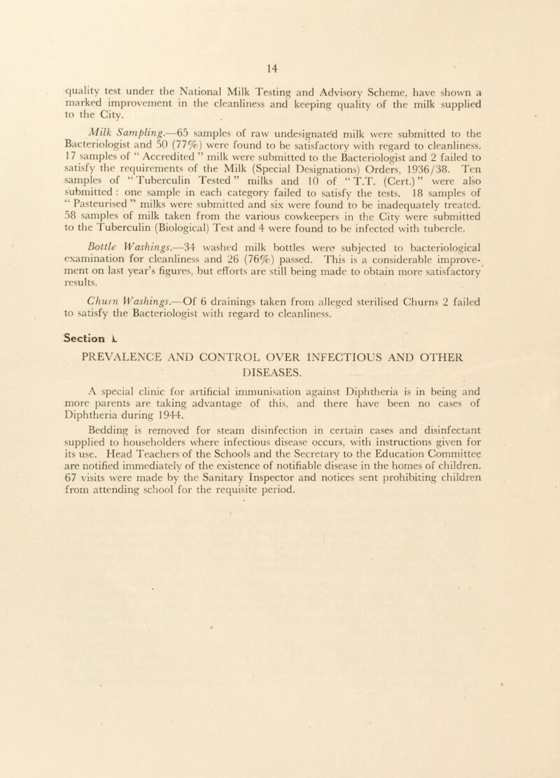 quality test under the National Milk Testing and Advisory Scheme, have shown a marked improvement in the cleanliness and keeping quality of the milk supplied to the City. Milk Sampling.—65 samples of raw undesignate'd milk were submitted to the Bacteriologist and 50 (77%) were found to be satisfactory with regard to cleanliness. 17 samples oi “ Accredited ” milk were submitted to the Bacteriologist and 2 failed to satisfy the requirements of the Milk (Special Designations) Orders, 1936/38. Ten samples of “ Tuberculin Tested ” milks and If) of “ T.T. (Cert.) ” were also submitted: one sample in each category failed to satisfy the tests. 18 samples of  Pasteurised ” milks were submitted and six were found to be inadequately treated. 58 samples of milk taken from the various cowkeepers in the City were submitted to the Tuberculin (Biological) Test and 4 were found to be infected with tubercle. Bottle Washings.—34 washed milk bottles were subjected to bacteriological examination for cleanliness and 26 (76%) passed. This is a considerable improve¬ ment on last year’s figures, but efforts are still being made to obtain more satisfactory results. Churn Washings.—Of 6 drainings taken from alleged sterilised Churns 2 failed to satisfy the Bacteriologist with regard to cleanliness. Section L PREVALENCE AND CONTROL OVER INFECTIOUS AND OTHER DISEASES. A special clinic for artificial immunisation against Diphtheria is in being and more parents are taking advantage of this, and there have been no cases of Diphtheria during 1944. Bedding is removed for steam disinfection in certain cases and disinfectant supplied to householders where infectious disease occurs, with instructions given for its use. Head Teachers of the Schools and the Secretary to the Education Committee are notified immediately of the existence of notifiable disease in the homes of children. 67 visits were made by the Sanitary Inspector and notices sent prohibiting children from attending school for the requisite period.