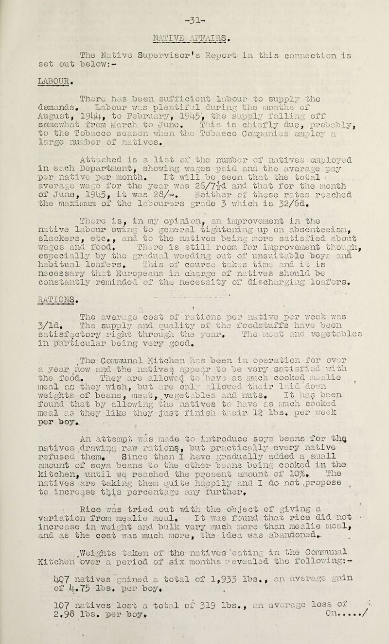 -31 NATIVE AFFAIRS, 'The Native Supervisor’s Report in this connoction is set out helow:- M3QUR, There has heen sufficient Ijibour to sui^ply the demands, Lrfoour was plentifal during the iiionths of August, to Pehruary, 1945V the supply falling off somewhat from March to June, This is chiefly duo, T^rohahly, to the Tohacco season when the Toeacco Comi)anies Gmi:>loy a large nu.-.roer of natives. Attached is a list of the numher of natives employed in each Department, showing wages paid and the average pay per native per month. It Avill he seen that the total • average wage for the year was 26/7y(l that for tlie month of Juno, 1945# it was 28/-. Neither of these rates reached the maximum of the lahourers grade 3 w-iich is 32/6d. There is, in my opinion, an improvement in the native lahour ovh.ng to general tightening up on ahsenteeism, slackers, etc*, and to the natives hein,g isorc satisfied about wages and food, 'There is still room for improvement though, especially’' hy the gradual weeding out of unsuitable boys said habitual loafers. This of course takes time and it is necessary that Eui‘opeans in cjiargo of natives should be constantly reminded of the necessity of discharging loafers. RATIONS, The averoigc cost of rations per native per week was The supply and ouality of the foodstuffs have been 3/14. s a G i s in particular being very good. satisfactory ripdit through the year. The mat and vegetables The Comi'iiunal Kitchen has been i^a oneration for over i .i. a year nov/ and the natives ap'oear to be very satisfied i7ith the food. They are ad lowed to have as much cooked imalio meal as the^^ wish, but are onl;. ’ allowed their laid down weights of beans, aieat, ^vegetables and nuts* It lias been found that by allowing the natives to have as much cooked meal as they like they just finish their 12 lbs, per week per boy*. An attempt vais made to introduce soya beans for thg natives ,drawing raw rations, but practically every native refused them* ' Since then I htive gradually added a small amount of soya beans to the other beans being cooked in the kitchen, until we reached the present amount of 10%* The lyatives are taking them giiite happily and I do not .propose ^ to increase tjis percentage any liirther* Rico was tried out mth tlie object of giving a variation from mgalio meal. It was found that rice did not increase in weight and bulk very much more than mealie meal, and as the cost was much more, the idea was abandoned*. pjeights taken of the natives 'eating in fne Comr'iunal Kitchen over a period of six months revealed tlic following:- 4Q7 natives gained a total of 1,933 lbs,, an average gain of 4*75 lbs, -per boy* 107 nativGs lost a total of 319 lbs*, an av.magc loss of 2,9S lbs, per boy* On..., ./