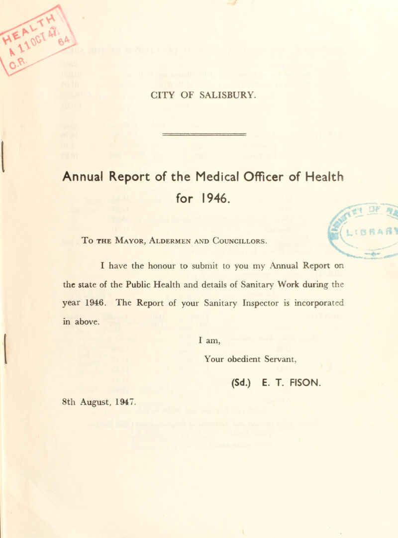 CITY OF SALISBURY. Annual Report of the Medical Officer of Health for 1946. To the Mayor, Aldermen and Councillors. I have the honour to submit to you my Annual Report on the state of the Public Health and details of Sanitary Work during the year 1946. The Report of your Sanitary Inspector is incorporated in above. I am, Your obedient Servant, (Sd.) E. T. FISON. 8th August, 1947.