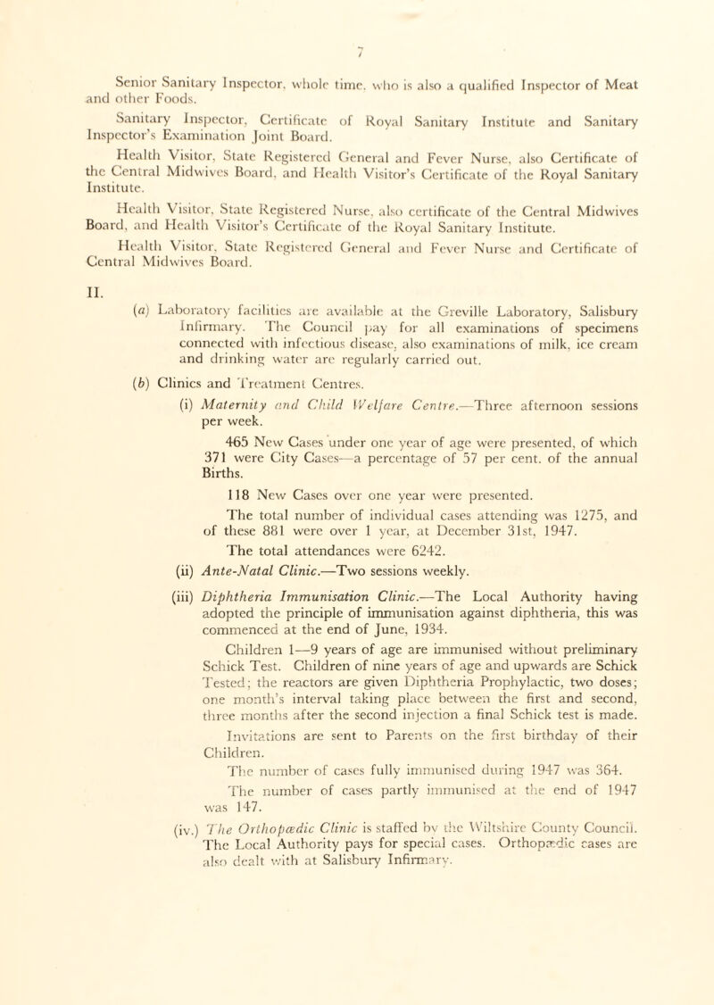Senior Sanitary Inspector, whole time, who is also a qualified Inspector of Meat and other Foods. Sanitary Inspector, Certificate of Royal Sanitary Institute and Sanitary Inspector’s Examination Joint Board. Health Visitor, State Registered General and Fever Nurse, also Certificate of the Central Midwives Board, and Health Visitor’s Certificate of the Royal Sanitary Institute. Health Visitor, State Registered Nurse, also certificate of the Central Midwives Board, and Health Visitor’s Certificate of the Royal Sanitary Institute. Health Visitor. State Registered General and Fever Nurse and Certificate of Central Midwives Board. II. (a) Laboratory facilities are available at the Greville Laboratory, Salisbury Infirmary. The Council pay for all examinations of specimens connected with infectious disease, also examinations of milk, ice cream and drinking water are regularly carried out. (b) Clinics and Treatment Centres. (i) Maternity and Child Welfare Centre.—'Three afternoon sessions per week. 465 New Cases under one year of age were presented, of which 371 were City Cases—a percentage of 57 per cent, of the annual Births. 118 New Cases over one year were presented. The total number of individual cases attending was 1275, and of these 881 were over 1 year, at December 31st, 1947. The total attendances were 6242. (ii) Ante-Natal Clinic.—Two sessions weekly. (iii) Diphtheria Immunisation Clinic.—The Local Authority having adopted the principle of immunisation against diphtheria, this was commenced at the end of June, 1934. Children 1—9 years of age are immunised without preliminary Schick Test. Children of nine years of age and upwards are Schick Tested; the reactors are given Diphtheria Prophylactic, two doses; one month’s interval taking place between che first and second, three months after the second injection a final Schick test is made. Invitations are sent to Parents on the first birthday of their Children. The number of cases fully immunised during 1947 was 364. The number of cases partly immunised at the end of 1947 was 147. (iv.) The Orthopcedic Clinic is staffed by the Wiltshire County Council. The Local Authority pays for special cases. Orthopedic cases are also dealt with at Salisbury Infirmary.