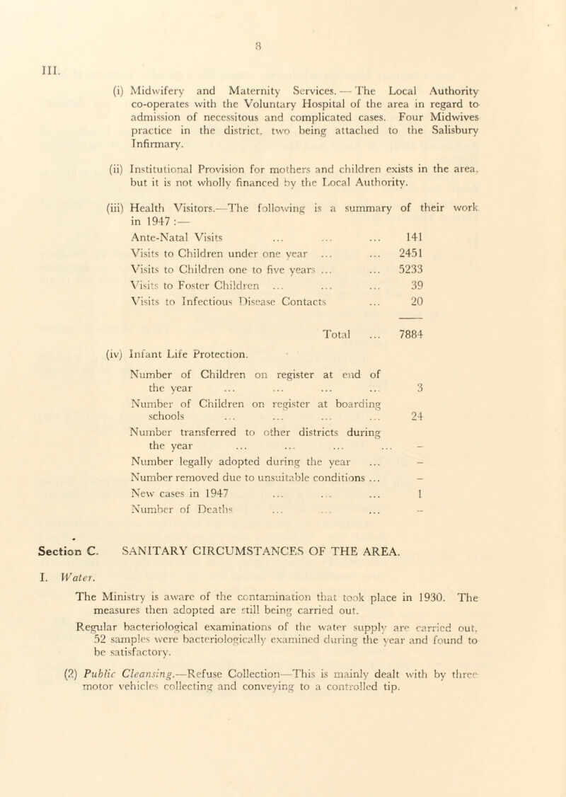 III. (i) Midwifery and Maternity Services. — The Local Authority co-operates with the Voluntary Hospital of the area in regard to admission of necessitous and complicated cases. Four Midwives practice in the district, two being attached to the Salisbury Infirmary. (ii) Institutional Provision for mothers and children exists in the area, but it is not wholly financed by the Local Authority. (iii) Health Visitors.—The following is a summary of their work- in 1947 : — Ante-Natal Visits ... ... ... 141 Visits to Children under one vear ... ... 2451 Visits to Children one to five years ... ... 5233 Visits to Foster Children ... ... ... 39 Visits to Infectious Disease Contacts ... 20 Total ... 7884 (iv) Infant Life Protection. Number of Children on register at end of the year ... ... ... ... 3 Number of Children on register at boarding schools ... ... ... ... 24 Number transferred to other districts during the year ... ... ... ... - Number legally adopted during the year ... - Number removed due to unsuitable conditions ... - New cases in 1947 ... . . ... 1 Number of Deaths ... ... ... - Section C. SANITARY CIRCUMSTANCES OF THE AREA. I. Water. The Ministry is aware of the contamination that took place in 1930. The measures then adopted are still being carried out. Regular bacteriological examinations of the water supply are carried out. 52 samples were bacteriologically examined during the year and found to be satisfactory. (2) Public Cleansing.—Refuse Collection—This is mainly dealt with by three motor vehicles collecting and conveying to a controlled tip.