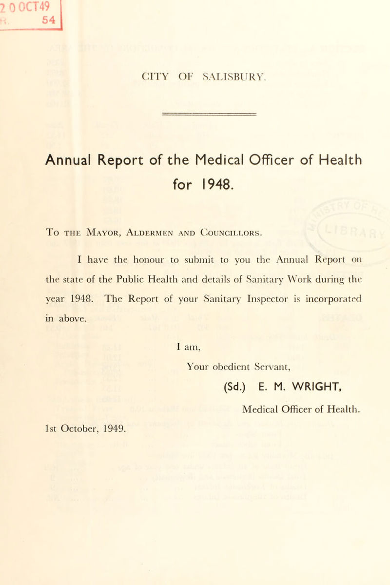 54 CITY OF SALISBURY. Annual Report of the Medical Officer of Health for 1948. To the Mayor, Aldermen and Councillors. I have the honour to submit to you the Annual Report on the state of the Public Health and details of Sanitary Work during the year 1948. The Report of your Sanitary Inspector is incorporated in above. I am, Your obedient Servant, (Sd.) E. M. WRIGHT, Medical Officer of Health. 1st October, 1949.