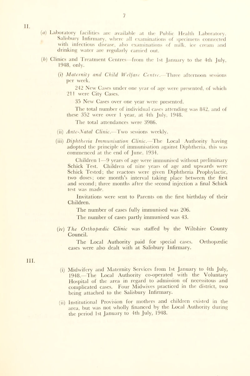 II. (rt) Laboratory facilities are available at the Public Health Laboratory. Salisbury Infirmary, where all examinations of specimens connected with infectious disease, also examinations of milk, ice cream and drinking water are regularly carried out. (/;) Clinics and I rcatnient Centres—from the 1st January to the 4th July, 1948. only. (i) Maternity and Child Welfare Centre. Three afternoon sessions per week. 242 New Cases under one year of age were presented, of which 211 were City Cases. 85 New Cases over one year were presented. The total number of individual cases attending was 842. and of these 352 were over 1 year, at 4th July, 1948. The total attendances were 3986. (ii) Ante-Natal Clinic.—Two sessions weekly. (iii) Diphtheria Immunisation Clinic.—The Local Authority having adopted the principle of immunisation against Diphtheria, this was commenced at the end of June. 1934. Children 1—9 years of age were immunised without preliminary Schick Test. Children of nine years of age and upwards were Schick Tested; the reactors were given Diphtheria Prophylactic, two doses; one month’s interval taking place between the first and second; three months after the second injection a final Schick test was made. Invitations were sent to Parents on the first birthday of their Children. The number of cases fully immunised was 206. The number of cases partly immunised was 43. (iv) The Orthopaedic Clinic was staffed by the Wiltshire County Council. The Local Authority paid for special cases. Orthopaedic cases were also dealt with at Salisbury Infirmary. III. (i) Midwifery and Maternity Services from 1st January to 4th July, 1948.—The Local Authority co-operated with the Voluntary Hospital of the area in regard to admission of necessitous and complicated cases. Four Midwives practiced in the district, two being attached to the Salisbury Infirmary. (ii) Institutional Provision for mothers and children existed in the area, but was not wholly financed by the Local Authority during the period 1st January to 4th July, 1948.