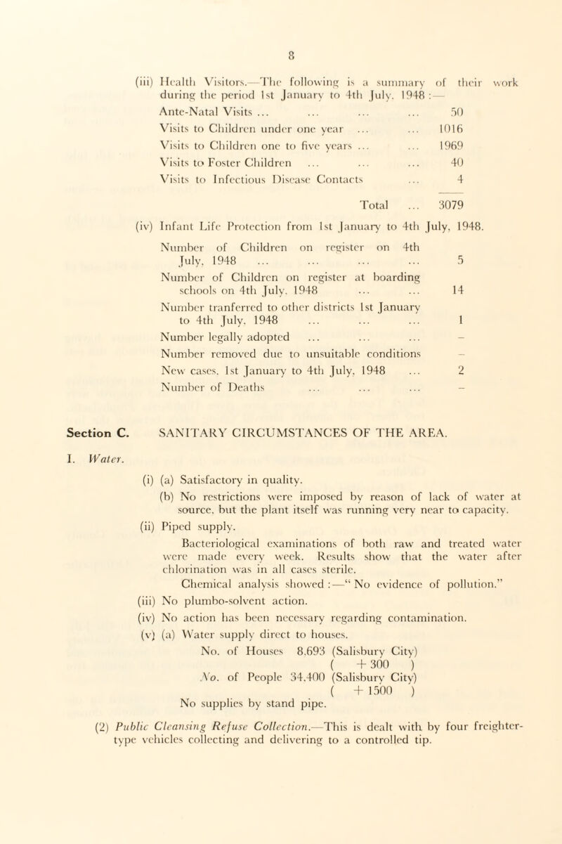 (iii) Health Visitors.—The following is a summary of their work during the period 1st January to 4th July. 1948 : — Ante-Natal Visits ... ... ... ... 50 Visits to Children under one year ... ... 1016 Visits to Children one to five years ... ... 1969 Visits to Foster Children ... ... ... 40 Visits to Infectious Disease Contacts ... 4 Total 3079 (iv) Infant Life Protection from 1st January to 4th July, 1948. Number of Children on register on 4th July. 1948 ... ... ... ... 5 Number of Children on register at boarding schools on 4th July. 1948 ... ... 14 Number tranferred to other districts 1st January to 4th July. 1948 ... ... ... 1 Number legally adopted Number removed due to unsuitable conditions New cases. 1st January to 4th July. 1948 ... 2 Number of Deaths Section C. SANITARY CIRCUMSTANCES OF THE AREA. I. Water. (i) (a) Satisfactory in quality. (b) No restrictions were imposed by reason of lack of water at source, but the plant itself was running very near to capacity. (ii) Piped supply. Bacteriological examinations of both raw and treated water were made every week. Results show that the water after chlorination was in all cases sterile. Chemical analysis showed :—“ No evidence of pollution.” (iii) No plumbo-solvent action. (iv) No action has been necessary regarding contamination. (v) (a) Water supply direct to houses. No. of Houses 8.693 (Salisbury City) ( + 300 ) No. of People 34.400 (Salisbury City) ( + 1500 ) No supplies by stand pipe. (2) Public Cleansing Refuse Collection.—This is dealt with by four freighter- type vehicles collecting and delivering to a controlled tip.