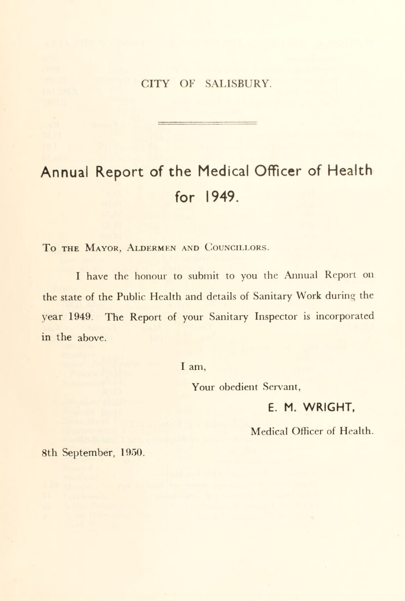 CITY OF SALISBURY. Annual Report of the Medical Officer of Health for 1949. To the Mayor, Aldermen and Councillors. I have the honour to submit to you the Annual Report on the state of the Public Health and details of Sanitary Work during the year 1949. The Report of your Sanitary Inspector is incorporated in the above. I am, Your obedient Servant, E. M. WRIGHT, Medical Officer of Health. 8th September, 1950.