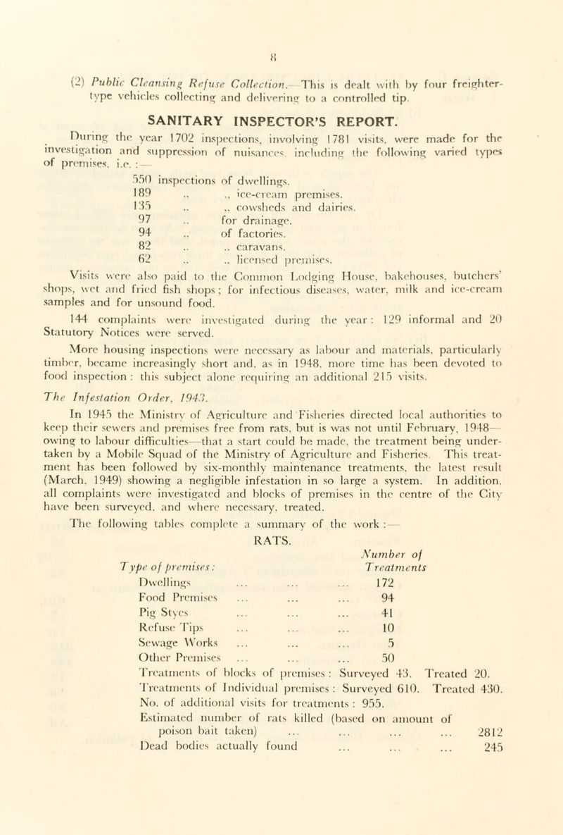 (2) Public Cleanring Refuse Collection. This is dealt with by four freighter- type vehicles collecting and delivering to a controlled tip. During investigation of premises. SANITARY INSPECTOR’S REPORT. the year 1702 inspections, involving 1781 visits, were made for the and suppression of nuisances including the following varied types i.e. : — 550 inspections of dwellings. 189 ., ice-cream premises. 135 ,, cowsheds and dairies 97 for drainage. 94 , of factories. 82 .. caravans. 62 .. licensed premises. Vis its were also paid to the Common Lodging House, bakehouses, butchers' shops, wet and fried fish shops; for infectious diseases, water, milk and ice-cream samples and for unsound food. 144 complaints were investigated during the year: 129 informal and 20 Statutory Notices were served. More housing inspections were necessary as labour and materials, particularly timber, became increasingly short and. as in 1948. more time has been devoted to food inspection : this subject alone requiring an additional 215 visits. The Infestation Order, 194.1. In 1945 the Ministry of Agriculture and Fisheries directed local authorities to keep their sewers and premises free from rats, but is was not until February. 1948- owing to labour difficulties—-that a start could be made, the treatment being under¬ taken by a Mobile Squad of the Ministry of Agriculture and Fisheries. This treat¬ ment has been followed by six-monthly maintenance treatments, the latest result (March. 1949) showing a negligible infestation in so large a system. In addition, all complaints were investigated and blocks of premises in the centre of the City have been surveyed, and where necessary, treated. The following tables complete a summary of the work : RATS. Number of Type of premises: Treatments Dwellings ... ... ... 172 Food Premises ... ... ... 94 Pig Styes ... ... ... 41 Refuse Tips ... ... ... 10 Sewage Works ... ... ... 5 Other Premises ... ... ... 50 Treatments of blocks of premises : Surveyed 45. Treatments of Individual premises : Surveyed 610. No. of additional visits for treatments : 955. Estimated number of rats killed (based on amount of poison bait taken) Dead bodies actually found Freated 20. Treated 430. 2812 245