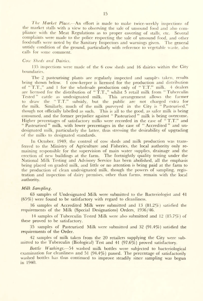 / lie Market Place.—An effort is made to make twice-weekly inspections of the market stalls with a view to observing the sale of unsound food and also com¬ pliance with the Meat Regulations as to proper covering of stalls, etc. Several complaints were made to the police respecting the sale of unsound food, and other foodstuffs were noted by the Sanitary Inspectors and warnings given. The general untidy condition of the ground, particularly with reference to vegetable waste, also calls for some comment. Cow Sheds and Dairies. 135 inspections were made of the 6 cow sheds and 16 dairies within the City boundaries. The 2 pasteurising plants are regularly inspected and samples taken, results being shown below. 1 cow-keeper is licensed for the production and distribution of “ T.T.,” and 1 for the wholesale production only of “ T.T.” milk. 4 dealers are licensed for the distribution of “ T.T.,” whilst 5 retail milk from “Tuberculin Tested ” cattle as undesignated milk. This arrangement allows the farmer to draw the “ T.T.” subsidy, but the public are not charged extra for the milk. Similarly, much of the milk purveyed in the City is “ Pasteurised,” though not officially labelled as such. This is all to the good, as safer milk is being consumed, and the former prejudice against “ Pasteurised ” milk is being overcome. Higher percentages of satisfactory milks were recorded in the case of “ T.T.” and “ Pasteurised ” milk, with lower percentages in the case of “ Accredited ” and un¬ designated milk, particularly the latter, thus stressing the desirability of upgrading of the milks to designated standards. In October. 1949. the control of cow sheds and milk production was trans¬ ferred to the Ministry of Agriculture and Fisheries, the local authority only re¬ maining responsible for the supervision of main water supplies, drainage and the erection of new buildings at the farm. The fortnightly quality testing under the National Milk Testing and Advisory Service has been abolished, all the emphasis being placed on graded milk, and little or no attention is being paid at the farm to the production of clean undesignated milk, though the powers of sampling, regis¬ tration and inspection of dairy premises, other than farms, remain with the local authority. Milk Sampling. 63 samples of Undesignated Milk were submitted to the Bacteriologist and 41 (65%) were found to be satisfactory with regard to cleanliness. 16 samples of Accredited Milk were submitted and 13 (81.2%) satisfied the requirements of the Milk (Special Designations) Orders, 1936/46. 14 samples of Tuberculin Tested Milk were also submitted and 12 (85.7%) of these proved to be satisfactory. 35 samples of Pasteurised Milk were submitted and 32 (91.4%) satisfied the requirements of the Order. 42 samples of milk taken from the 20 retailers supplying the City were sub¬ mitted to the Tuberculin (Biological) Test and 41 (97.6%) proved satisfactory. Bottle Washings.—54 washed milk bottles were subjected to bacteriological examination for cleanliness and 51 (94.4%) passed. The percentage of satisfactorily washed bottles has thus continued to improve steadily since sampling was begun in 1940.
