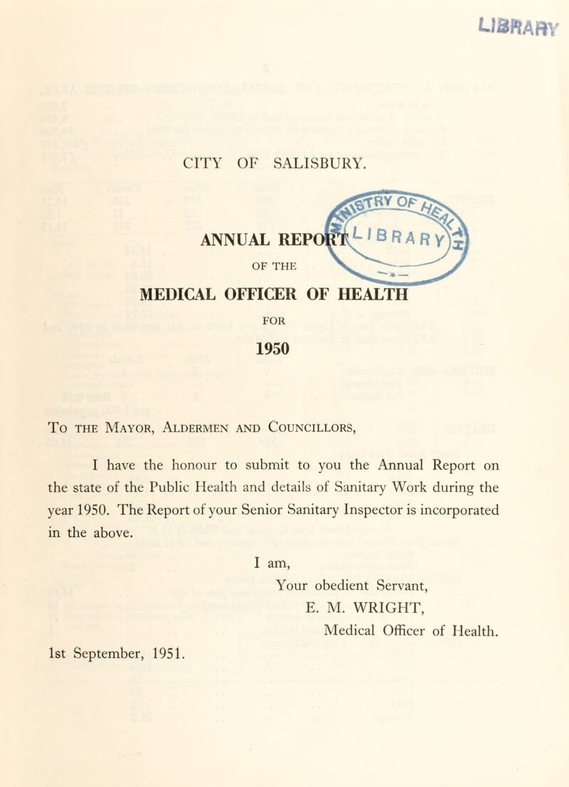 USRARY CITY OF SALISBURY. ANNUAL OF MEDICAL OFFICER OF HEALTH FOR 1950 To the Mayor, Aldermen and Councillors, I have the honour to submit to you the Annual Report on the state of the Public Health and details of Sanitary Work during the year 1950. The Report of your Senior Sanitary Inspector is incorporated in the above. I am, Your obedient Servant, E. M. WRIGHT, Medical Officer of Health. 1st September, 1951