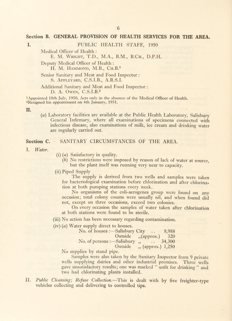 Section B. GENERAL PROVISION OF HEALTH SERVICES FOR THE AREA. I. PUBLIC HEALTH STAFF, 1950 Medical Officer of Health : E. M. Wright, T.D., M.A., B.M., B.Ch., D.P.H. Deputy Medical Officer of Health : H. M. Hammond, M.B., Ch.B.1 Senior Sanitary and Meat and Food Inspector : S. Appleyard, C.S.I.B., A.R.S.I. Additional Sanitary and Meat and Food Inspector : D. A. Owen, C.S.I.B.2 1 Appointed 18th July, 1950, Acts only in the absence of the Medical Officer of Health. -Resigned his appointment on 4th January, 1951. II. (a) Laboratory facilities are available at the Public Health Laboratory, Salisbury General Infirmary, where all examinations of specimens connected with infectious disease, also examinations of milk, ice cream and drinking water are regularly carried out. Section C. SANITARY CIRCUMSTANCES OF THE AREA. I. Water. (i) (a) Satisfactory in quality. (b) No restrictions were imposed by reason of lack of water at source, but the plant itself was running very near to capacity. (ii) Piped Supply The supply is derived from two wells and samples were taken for bacteriological examination before chlorination and after chlorina¬ tion at both pumping stations every week. No organisms of the coli-aerogenes group were found on any occasion; total colony counts were usually nil, and when found did not, except on three occasions, exceed two colonies. On every occasion the samples of water taken after chlorination at both stations were found to be sterile. (iii) No action has been necessary regarding contamination. (iv) (a) Water supply direct to houses. No. of houses :—Salisbury City .. 8,988 Outside ,,(approx.) 320 No. of persons :—Salisbury ,, .. 34,300 Outside ,, (approx.) 1,250 No supplies by stand pipe. Samples were also taken by the Sanitary Inspector from 9 private wells supplying dairies and other industrial premises. Three wells gave unsatisfactory results; one was marked “ unfit for drinking ” and two had chlorinating plants installed. II. Public Cleansing-, Refuse Collection.—This is dealt with by five freighter-type vehicles collecting and delivering to controlled tips.