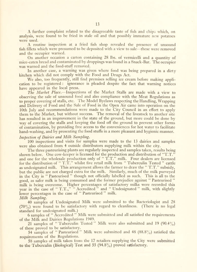 A further complaint related to the disagreeable taste of fish and chips which, on analysis, were found to he fried in stale oil and that possibly immature new potatoes were used. A routine inspection at a fried fish shop revealed the presence of unsound fish fillets which were presumed to be deposited with a view to sale—these were removed and the occupier warned. On another occasion a carton containing 28 lbs. of vermicelli and a quantity of micc-eatcn bread and contaminated by droppings was found in a Snack-Bar. The occupier was warned and the food-stuff removed. In another case, a warning was given where food was being prepared in a dirty kitchen which did not comply with the Food and Drugs Act. We also, too frequently, still find premises selling ice cream before making appli¬ cation to be registered : ignorance is pleaded despite the fact that warning notices have appeared in the local press. The Market Place.—Inspections of the Market Stalls are made with a view to observing the sale of unsound food and also compliance with the Meat Regulations as to proper covering of stalls, etc. The Model Byelaws respecting the Handling, Wrapping and Delivery of Food and the Sale of Food in the Open Air came into operation on the 10th July and recommendations were made to the City Council in an effort to apply them to the Market, but without success. The removal of the livestock to another site has resulted in an improvement in the state of the ground, but more could be done by way of covering the stalls and keeping the food off the ground to prevent other forms of contamination, by providing free access to the conveniences for hot water to facilitate hand-washing, and by presenting the food stuffs in a more pleasant and hygienic manner. Inspection of Dairies and Milk Sampling. 100 inspections and visits for samples were made to the 13 dairies and samples were also obtained from 4 outside distributors supplying milk within the city. The three pasteurising plants are regularly inspected and samples taken, results being shown below. One cow-keeper is licensed for the production and distribution of “T.T.” and one for the wholesale production only of “ T.T.” milk. Four dealers are licensed for the distribution of “ T.T.” whilst five retail milk from “ Tuberculin Tested ” cattle as undesignated milk. This arrangement allows the farmer to draw the “ T.T.” subsidy, but the public are not charged extra for the milk. Similarly, much of the milk purveyed in the City is “ Pasteurised ” though not officially labelled as such. This is all to the good, as safer milk is being consumed and the former prejudice against “ Pasteurised ” milk is being overcome. Higher percentages of satisfactory milks were recorded this year in the case of “ T.T.,” “ Accredited ” and “ Undesignated ” milk, with slightly lower percentages in the case of “ Pasteurised ” milk. Milk Sampling. 40 samples of Undesignated Milk were submitted to the Bacteriologist and 28 (70%) were found to be satisfactory with regard to cleanliness. (There is no legal standard for undesignated milk.) 6 samples of “ Accredited ” Milk were submitted and all satisfied the requirements of the Milk and Dairies Regulations 1949. 21 samples of “ Tuberculin Tested ” Milk were also submitted and 19 (90.4%) of these proved to be satisfactory. 54 samples of “ Pasteurised ” Milk were submitted and 48 (88.8%) satisfied the requirements of the Regulations. 58 samples of milk taken from the 17 retailers supplying the City were submitted to the Tuberculin (Biological) Test and 55 (94.8%) proved satisfactory.