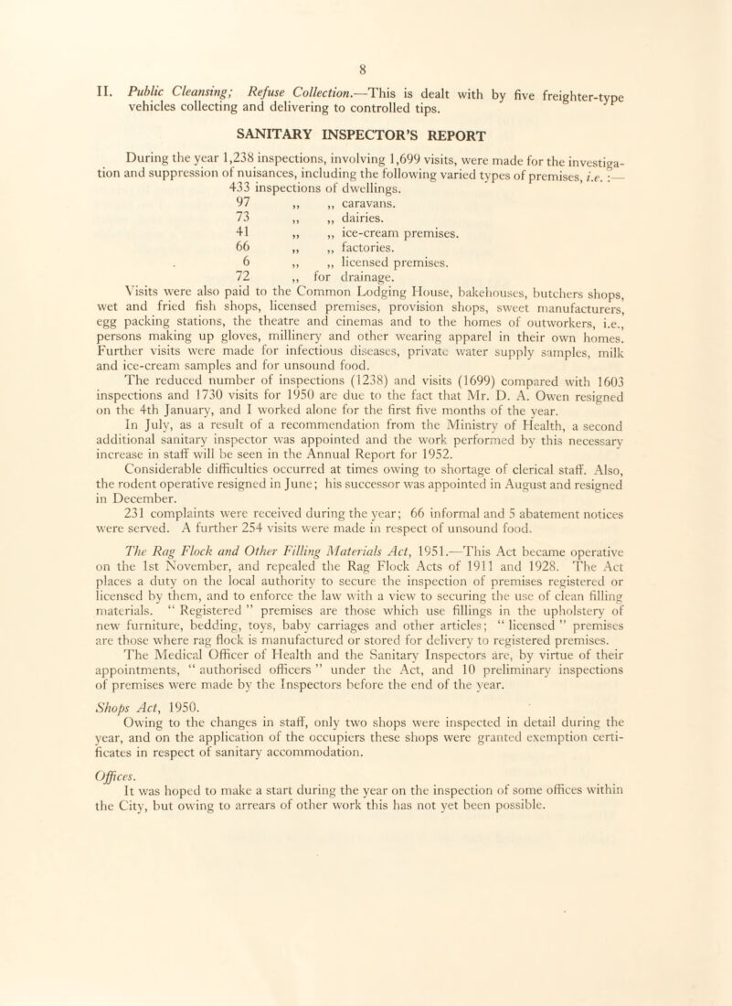 II. Public Cleansing; Refuse Collection.—This is dealt with by five freighter-type vehicles collecting and delivering to controlled tips. F SANITARY INSPECTOR’S REPORT During the year 1,238 inspections, involving 1,699 visits, were made for the investiga¬ tion and suppression of nuisances, including the following varied types of premises, i.e. :_ 433 inspections of dwellings. 97 yy yy caravans. 73 yy yy dairies. 41 yy yy ice-cream premises. 66 yy yy factories. 6 yy yy licensed premises. 72 yy for drainage. Visits were also paid to the Common Lodging House, bakehouses, butchers shops, wet and fried fish shops, licensed premises, provision shops, sweet manufacturers, egg packing stations, the theatre and cinemas and to the homes of outworkers, i.e., persons making up gloves, millinery and other wearing apparel in their own homes. Further visits were made for infectious diseases, private water supply samples, milk and ice-cream samples and for unsound food. The reduced number of inspections (1238) and visits (1699) compared with 1603 inspections and 1730 visits for 1950 are due to the fact that Mr. D. A. Owen resigned on the 4th January, and I worked alone for the first five months of the year. In July, as a result of a recommendation from the Ministry of Health, a second additional sanitary inspector was appointed and the work performed by this necessary increase in staff will be seen in the Annual Report for 1952. Considerable difficulties occurred at times owing to shortage of clerical staff. Also, the rodent operative resigned in June; his successor was appointed in August and resigned in December. 231 complaints were received during the year; 66 informal and 5 abatement notices were served. A further 254 visits were made in respect of unsound food. The Rag Flock and Other Filling Materials Act, 1951.—This Act became operative on the 1st November, and repealed the Rag Flock Acts of 1911 and 1928. The Act places a duty on the local authority to secure the inspection of premises registered or licensed by them, and to enforce the law with a view to securing the use of clean filling materials. “ Registered ” premises are those which use fillings in the upholstery of new furniture, bedding, toys, baby carriages and other articles; “ licensed ” premises are those where rag flock is manufactured or stored for delivery to registered premises. The Medical Officer of Flealth and the Sanitary Inspectors arc, by virtue of their appointments, “ authorised officers ” under the Act, and 10 preliminary inspections of premises were made by the Inspectors before the end of the year. Shops Act, 1950. Owing to the changes in staff, only two shops were inspected in detail during the year, and on the application of the occupiers these shops were granted exemption certi¬ ficates in respect of sanitary accommodation. Offices. It was hoped to make a start during the year on the inspection of some offices within the City, but owing to arrears of other work this has not yet been possible.