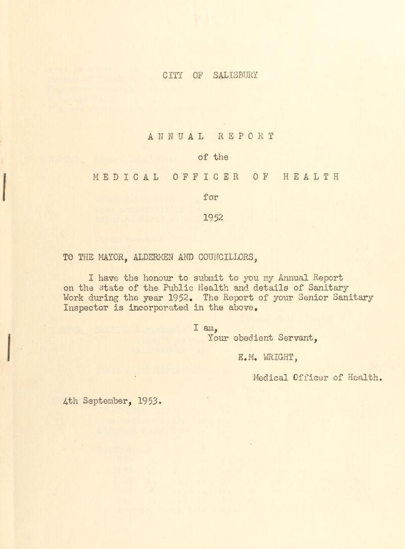 CITY OF SALISBURY ANNUAL REPO R T of the MEDICAL OFFICER OF HEALTH for 1952 TO THE MAYOR, ALDERMEN AND COUNCILLORS, I have the honour to submit to you my Annual Report on the state of the Public Health and details of Sanitary Work during the year 1952. The Report of your Senior Sanitary Inspector is incorporated in the above0 I am, Your obedient Servant, E.M. WRIGHT, Medical Officer of Health. 4th September, 1953