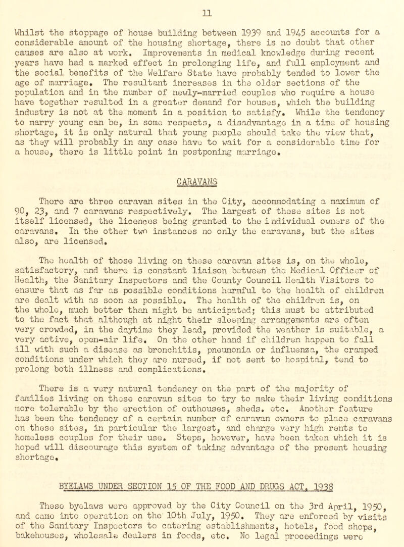 Whilst the stoppage of house building between 1939 and 1945 accounts for a considerable amount of the housing shortage, there is no doubt that other causes are also at work. Improvements in medical knowledge during recent years have had a marked effect in prolonging life, and full employment and the social benefits of the Welfare State have probably tended to lower the age of marriage. The resultant increases in the older sections of the population and in the number of newly-married couples who require a house have together resultod in a greater demand for houses, which the building industry is not at the moment in a position to satisfy. While the tendency to marry young can be, in some respects, a disadvantage in a time of housing shortage, it is only natural that young people should take the view that, as they will probably in any case have to wait for a considerable time for a house, there is little point in postponing marriage. CARAVANS There are three caravan sites in the City, accommodating a maximum of 90, 23, and 7 caravans respectively. The largest of those sites is not itself licensed, the licences being granted to the i ndividual owners of the caravans. In the other two instances no only the caravans, but the sites also, are licensed. The health of those living on these caravan sites is, on the whole, satisfactory, and there is constant liaison between the Medical Officer of Health, the Sanitary Inspectors and the County Council Health Visitors to ensure that as far as possible conditions harmful to the health of children are dealt with as soon as possible. The health of the children is, on the whole, much better than might be anticipated; this must be attributed to the fact that although at night their sleeping arrangements are often very crowded, in the daytime they lead, provided the weather is suitable, a very active, open-air life. On the other hand if children happen to fall ill with such a disease as bronchitis, pneumonia or influenza, the cramped conditions under which they are nursed, if not sent to hospital, tend to prolong both illness and complications. There is a very natural tendency on the part of the majority of families living on those caravan sites to try to make their living conditions more tolerable by the erection of outhouses, sheds, etc. Another feature has been the tendency of a certain number of caravan owners to place caravans on these sites, in particular the largest, and charge very high rents to homeless couples for their use. Steps, however, have been taken which it is hoped will discourage this system of taking advantage of the present housing shortage. BYELAWS UNDER SECTION 15 OF THE FOOD AND DRUGS ACT. 193S These byelaws wore approved by the City Council on the 3rd April, 1950, and came into operation on the 10th July, 1950. They are enforced by visits of the Sanitary Inspectors to catering establishments, hotels, food shops, bakehouses, wholesale dealers in foods, etc. No legal proceedings were