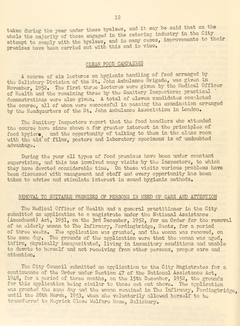 taken during the year under these byelaws, and it may be said.that on the whole the majority of those engaged in the catering industry in the 1 y attempt to comply with the byelaws, and in many cases, improve..10 u premises have been carried out with this end in view. CLEAN FOOD CAMPAIGNS A course of six lectures on hygienic handling of xood arranged by the Salisbury Division of the St. John Ambulance Brigade, wo.o given November, 1952. The first three lectures wore given by the Medical Officer of Health and the remaining three by the Sanitary Inspectors; practical demonstrations were also given. A total of eleven candidates completed the course, all of whom were successful in passing the examination arranged by the Headquarters of the St. John Ambulance Association in London. The Sanitary Inspectors report that the food handlers who attended the course have since shown a far greater interest in the principles of food hygiere . and the opportunity of talking to them in the class room with the aid*of films, posters and laboratory specimens is of undoubted advantage. During the year all types of food premises have been under constant supervision, and this has involved many visits by the Inspectors, to which they have devoted considerable time. On these visits various problems have been discussed with management and staff and every opportunity has been taken to advise and stimulate interest in sound hygienic methods. REMOVAL TO SUITABLE PREMISES OF PERSONS IN NEED OF CARE AND ATTENTION The Medical Officer of Health and a general practitioner in the City submitted an application to a magistrate under the National Assistance (Amendment) Act, 1951, on the 3rd December, 1952, for an Order for the removal of an elderly woman to The Infirmary, Fordingbridge, Hants, for a period of three weeks. The application was granted, and the woman was removed, on the same day. The grounds of the application wore that the woman was aged, infirm, physically incapacitated, living in insanitary conditions and unable to devote to herself and not receiving from other persons, proper care and attention. The City Council submitted an application to the City Magistrates for a continuance of the Order under Section 47 of the National Assistance Act, 194S, for a period of three months, on the 15th December, 1952, the grounds for this application being similar to those set out above. The application was granted the same day and the woman remained in The Infirmary, Fordingbridge, until the 28th March, 1953, when she voluntarily allowed herself to be transferred to Meyrick CI030 Welfare Home, Salisbury.