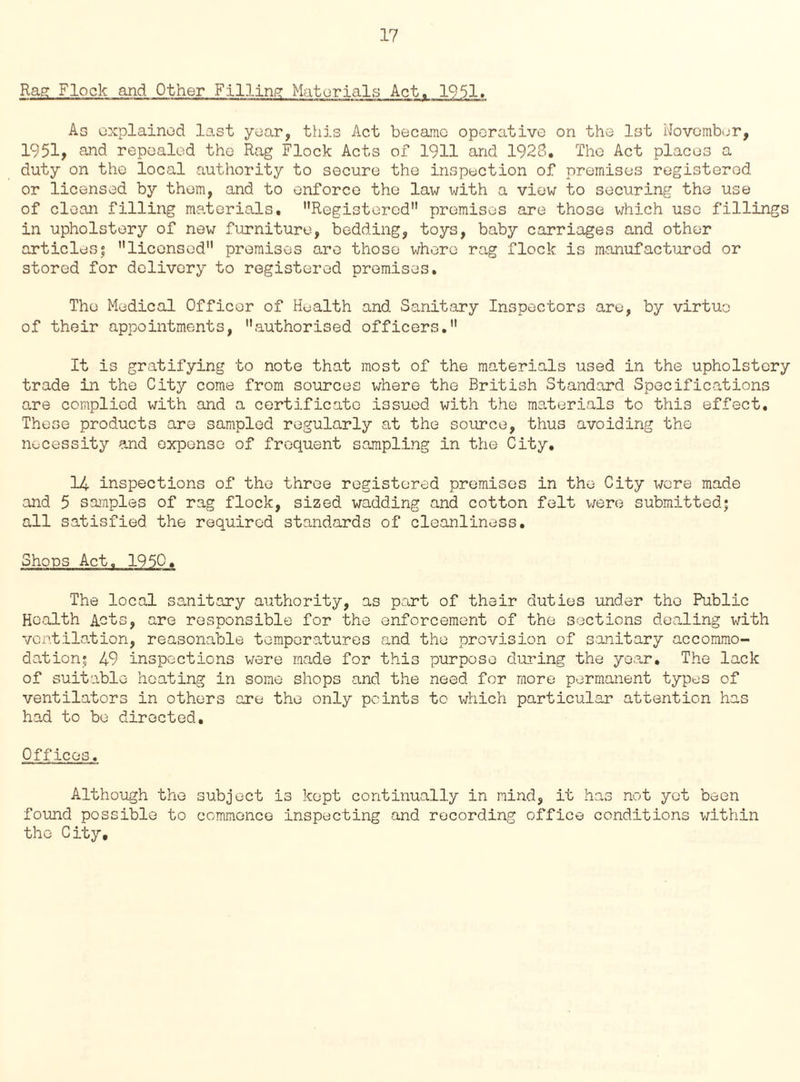 Rag Flock and Other Filling Materials Act. 1951. As explained last year, this Act became operative on the 1st November, 1951, and repealed the Rag Flock Acts of 1911 and 1928. The Act places a duty on the local authority to secure the inspection of premises registered or licensed by them, and to enforce the law with a view to securing the use of clean filling materials. ’’Registered premises are those which use fillings in upholstery of new furniture, bedding, toys, baby carriages and other articles; licensed premises are those where rag flock is manufactured or stored for delivery to registered premises. The Medical Officer of Health and Sanitary Inspectors are, by virtue of their appointments, authorised officers. It is gratifying to note that most of the materials used in the upholstery trade in the City come from sources where the British Standard Specifications are complied with and a certificate issued with the materials to this effect. These products are sampled regularly at the source, thus avoiding the necessity and expense of frequent sampling in the City, 14 inspections of the three registered premises in the City were made and 5 samples of rag flock, sized wadding and cotton felt were submitted; all satisfied the required standards of cleanliness. Shops Act, 1950. The local sanitary authority, as part of their duties under the Public Health Acts, are responsible for the enforcement of the sections dealing with ventilation, reasonable temperatures and the provision of sanitary accommo¬ dation; 49 inspections were made for this purpose during the year. The lack of suitable heating in some shops and the need for more permanent types of ventilators in others are the only points to which particular attention has had to be directed. Offices. Although the subject is kept continually in mind, it has not yet been found possible to commence inspecting and recording office conditions within the City,
