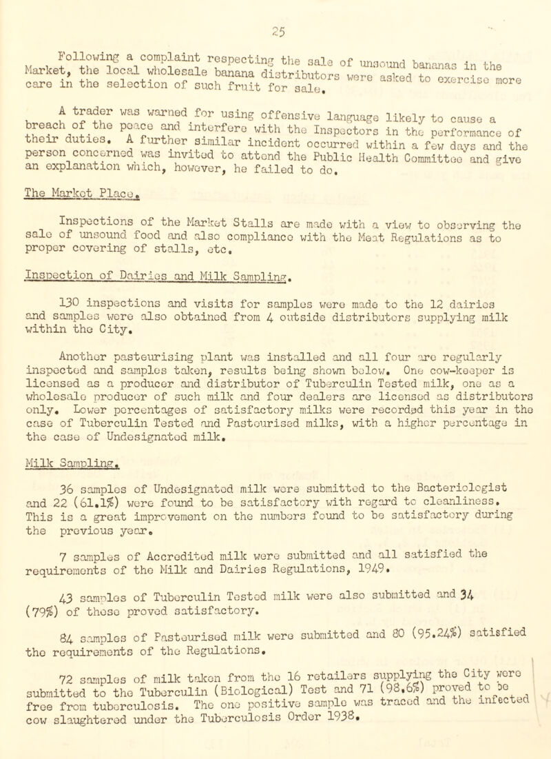 Market, the local Vholesal9rbS1d!3^rLutoL°LrTa™edbto“xercLehmore care m the selection of such fruit for sale. excrci_c moro , ^ WaS warn^for using offensive language likely to cause a breach of the ponce and interfere with the Inspectors in the performance of their duties. A further similar incident occurred within a few days and the person concerned was invited to attend the Public Health Committee and give an explanation which, however, he failed to do. The Market.Place„ Inspections oi the Market Stalls are made with a view to observing the sale of unsound food and also compliance with the Most Regulations as to proper covering of stalls, etc. Inspection of Dairies and Milk Sampling. 130 inspections and visits for samples were made to the 12 dairies and samples x^ere also obtained from 4 outside distributors supplying milk within the City. Another pasteurising plant was installed and all four 'ire regularly inspected and samples taken, results being shown below. One cow-keeper is licensed as a producer and distributor of Tuberculin Tested milk, one as a wholesale producer of such mi lie and four dealers are licensed as distributors only. Lower percentages of satisfactory milks were recorded this year in the case of Tuberculin Tested and Pasteurised milks, with a higher percentage in the case of Undesignaled milk. Milk Sampling. 36 samples of Undesignatod milk were submitted to the Bacteriologist and 22 (61.1%) were found to be satisfactory with regard to cleanliness. This is a great improvement on the numbers found to be satisfactory during the previous year. 7 samples of Accredited milk were submitted and all satisfied the requirements of the Milk and Dairies Regulations, 1949, 43 samples of Tuberculin Tested milk were also submitted and 34 (79$) of those proved satisfactory. 84 samples of Pasteurised milk were submitted and 80 ( 95*24/0 satisfied the requirements of the Regulations, 72 samples of milk taken from the 16 retailers supplying the City woro submitted to the Tuberculin (Biological) Test and 71 (98,6,0 proved U\D0, free from tuberculosis. The one positive sample was traced and the amected cow slaughtered under the Tuberculosis Order 1938#