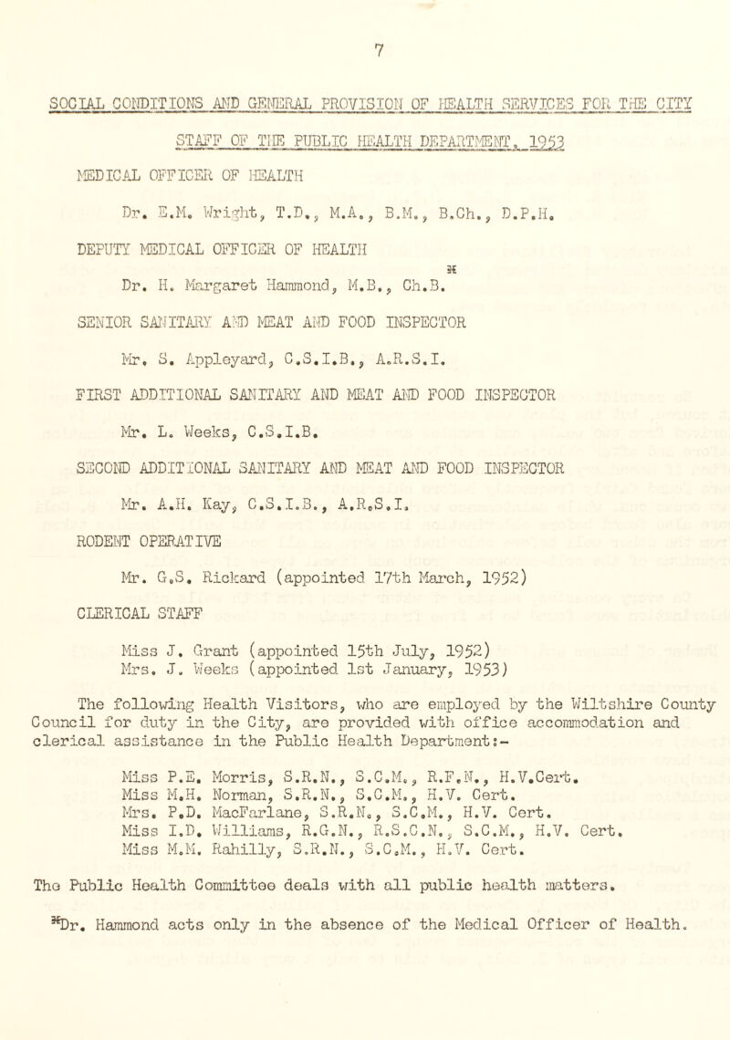 SOCIAL CONDITIONS AND GENERAL PROVISION OF HEALTH SERVICES FOR THE CITY STAFF OF THE PUBLIC HEALTH DEPARTMENT. 1953 MEDICAL OFFICER OF HEALTH Dr. E.Mo Wright, T.D., M.A., B.M., B.Ch., D.P.H, DEPUTY MEDICAL OFFICER OF HEALTH 3? Dr. II. Margaret Hammond, M.B., Ch.B. SENIOR SANITARY AND MEAT AND FOOD INSPECTOR Mr, S, Appleyard, C.S.I.B,, A.R.S.I. FIRST ADDITIONAL SANITARY AND MEAT AND FOOD INSPECTOR Mr. L. Weeks, C.S.I.B. SECOND ADDITIONAL SANITARY AND MEAT AND FOOD INSPECTOR Mr. A.H. Kay, C.S.I.B., A.R.S.I. RODENT OPERATIVE Mr. G.S, Rickard (appointed 17th March, 1952) CLERICAL STAFF Miss J. Grant (appointed 15th July, 1952) Mrs. J. Weeks (appointed 1st January, 1953) The following Health Visitors, who are employed by the Wiltshire County Council for duty in the City, are provided with office accommodation and clerical assistance in the Public Health Department Miss P.E. Morris, S.R.N., S.C.M,, R.F.N., H.V.Ceit. Miss M.H. Norman, S.R.N., S.C.M,, H.V. Cert. Mrs. P.D. MacFarlane, S.R.N., S.C.M., H.V. Cert. Miss I.D, Williams, R.G.N., R.S.C.N., S.C.M., H.V. Cert. Miss M.M. Rahilly, S.R.N., S.C.M., H.V. Cert. The Public Health Committee deals with all public health matters. ^Dr. Hammond acts only in the absence of the Medical Officer of Health.