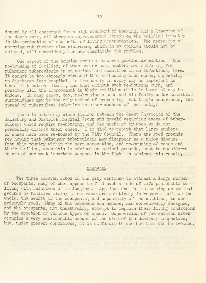 demand by all concerned for a high standard of housing, and a lowering of the death rate, all throw an unprecedented strain on the building industry in the production of new units of living accommodation,, The necessity of carrying out further slum clearance, which in my opinion should not bo delayed, will unavoidably further complicate the problem,, One aspect of the housing problem deserves particular mention - the re-housing of families, of whom one or more members are suffering from pulmonary tuberculosis in an active, and sometimes in an infectious, form. It cannot be too strongly stressed that re-housing such cases, especially on discharge from hospital, is frequently in every way as important as hospital treatment itself, and that without such re-housing much, and possibly all, the improvement in their condition while in hospital may be undone. In many cases, too, re-housing a case and his family under healthier surroundings may be the only method of preventing that tragic occurrence, the spread of tuberculous infection to other members of the family. There is extremely close liaison between the Chest Physician of the Salisbury and District Hospital Group and myself regarding cases of tuber¬ culosis which require re-housing, and few weeks go by when we do not personally discuss their cases. I am glad to report that large numbers of cases have been re-housed by the City Council. There are good grounds for hoping that pulmonary tuberculosis may disappear as a major disease from this country within tho next generation, and re-housing of cases and their families, when this is advised on medical grounds, must be considered as one of our most important weapons in the fight to achieve this result. CARAVANS The three caravan sites in the City continue to attract a large number of occupants, many of whom appear to find such a mode of life preferable to living with relatives or in lodgings. Applications for re-housing on medical grounds by families living in caravans aro relatively infrequent, and, on the whole, the health of the occupants, and especially of the children, is sur¬ prisingly good. Many of the caravans are modern, and conveniently designed, and the occupants, not unnaturally, attempt to improve their living conditions by the erection of various types of sheds. Supervision of the caravan sites occupies a very considerable amount of the time of the Sanitary Inspectors, but, under present conditions, it is difficult to see how this can be avoided.