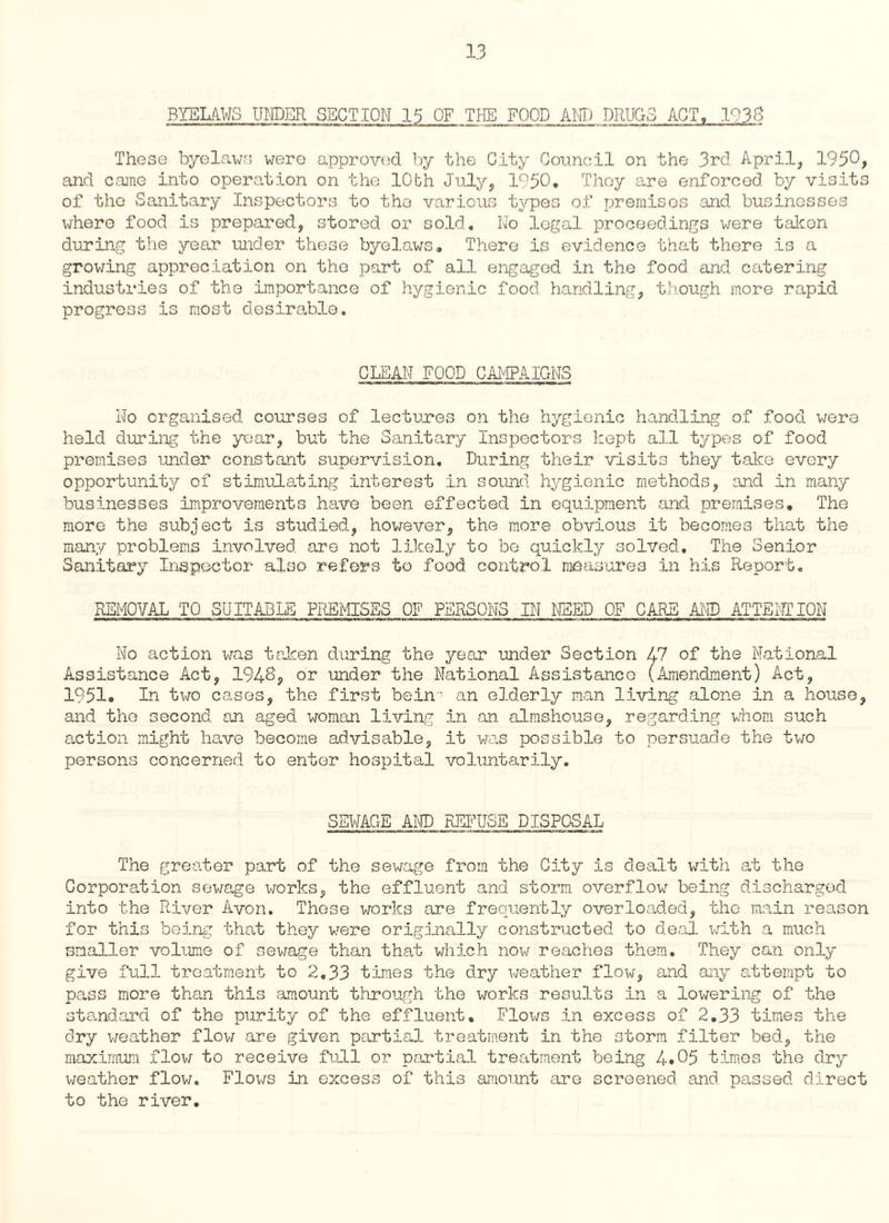 BYELAWS UNDER SECTION 15 OF THE FOOD A HI) DRUGS ACT. 1938 Those byelaws were approved by the City Council on the 3rd April, 1950, and came into operation on the lObh July, 1950. They are enforced by visits of the Sanitary Inspectors to the various types of premises and businesses where food is prepared, stored or sold. No legal proceedings were taken during the year under these byelaws. There is evidence that there is a growing appreciation on the part of all engaged in the food and catering industries of the importance of hygienic food handling, though more rapid progress is most desirable. CLEAN FOOD CAMPAIGNS No organised courses of lectures on the hygienic handling of food were held during the year, but the Sanitary Inspectors kept all types of food premises under constant supervision. During their visits they take every opportunity of stimulating interest in sound hygienic methods, and in many businesses improvements have been effected in equipment and premises. The more the subject is studied, however, the more obvious it becomes that the many problems involved are not likely to be quickly solved. The Senior Sanitary Inspector also refers to food control measures in his Report. REMOVAL TO SUITABLE PREMISES OF PERSONS IN NEED OF CARE AND ATTENTION No action was taken during the year under Section 47 of the National Assistance Act, 194^, or under the National Assistance (Amendment) Act, 1951. In two cases, the first bein'7 an elderly man living alone in a house, and the second an aged woman living in an almshouse, regarding whom such action might have become advisable, it was possible to persuade the two persons concerned to enter hospital voluntarily. SEWAGE AND REFUSE DISPOSAL The greater part of the sewage from the City is dealt with at the Corporation sewage works, the effluent and storm overflow being discharged into the River Avon. Those works are frequently overloaded, the main reason for this being that they were originally constructed to deal with a much smaller volume of sewage than that which now reaches them. They can only give full treatment to 2,33 times the dry weather flow, and any attempt to pass more than this amount through the works results in a lowering of the standard of the purity of the effluent. Flows in excess of 2.33 times the dry weather flow are given partial treatment in the storm filter bed, the maximum flow to receive full or partial treatment being 4.05 times the dry v/eather flow. Flows in excess of this amount are screened and passed direct to the river.