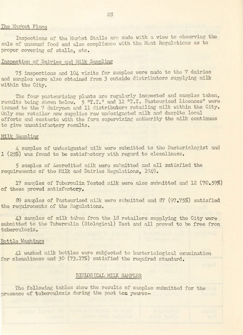 The Marhot Placo Inspections of the Market Stalls are made with a view to observing the sale of unsound food and also compliance with the Moat Regulations as bo proper covering of stalls, etc. Inspection of Dairies and Milk Sampling 75 inspections and 104 visits for samples were made to the 7 dairies and samples wore also obtained from 3 outside distributors supplying milk within the City. The four pasteurising plants are regularly inspected and samples taken, results being shown below.^ 5 T.T. and 12 !,T.T. Pasteurised Licences were issued to the 7 dairymen and 11 distributors retailing milk within the City0 Only one retailer now supplies raw undesignated milk and despite local efforts and contacts with the farm supervising authority the milk continues to give unsatisfactory results. Milk Sampling 4 samples of undesignated milk were submitted to the Bacteriologist and 1 (25$) was found to be satisfactory with regard to cleanliness. 5 samples of Accredited milk were submitted and all satisfied the requirements of the Milk and Dairies Regulations, 1949. 17 samples of Tuberculin Tested milk were also submitted and 12 (70,59$) of these proved satisfactory. 89 samples of Pasteurised milk were submitted and 87 (97*75$) satisfied the requirements of the Regulations. 43 samples of milk taken from the 18 retailers supplying the City were submitted to the Tuberculin (Biological) Test and all proved to be free from tuberculosis. Bottle Washings 41 washed milk bottles were subjected to bacteriological examination for cleanliness and 30 (73.17$) satisfied the required standard. BIOLOGICAL MILK SAMPLES II will ' 1 ■■ ■ ■» ■■■—1 ■» . ,ni ■■ ■■ M ■■ » «« »l II . % The following tables show the results of samples submitted for the presence of tuberculosis during the past ten years;-
