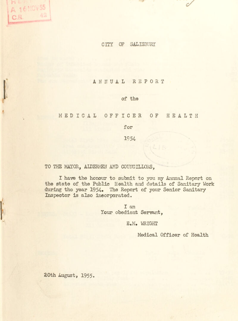 CITY OF SALISBURY ANNUAL REPORT of the MEDICAL OFFICER OF HEALTH for 1954 TO THE MAYOR, ALDERMEN AND COUNCILLORS, I have the honour to submit to you my Annual Report on the state of the Public Health and details of Sanitary Work during' tho year 1954* The Report of your Senior Sanitary Inspector is also incorporated. I am Your obedient Servant, E.M. WRIGHT Medical Officer of Health 20th August, 1955.