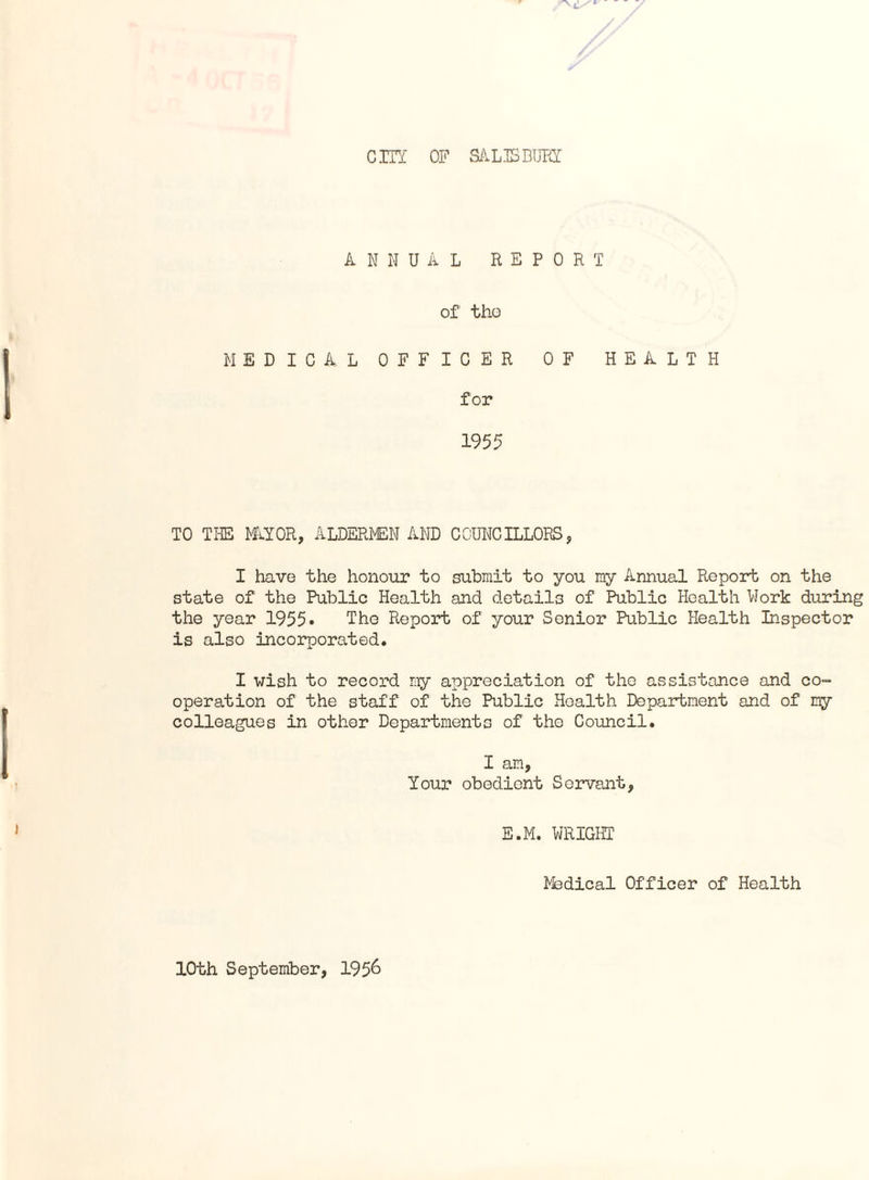 city OF SALISBURY ANNUAL REPORT of tho MEDICAL OFFICER OF HEALTH for 1955 TO THE NAYOR, ALDERMEN AND COUNCILLORS, I have the honour to submit to you my Annual Report on the state of the Public Health and details of Public Health Work during the year 1955• The Report of your Senior Public Health Inspector is also incorporated. I wish to record my appreciation of the assistance and co¬ operation of the staff of the Public Health Department and of my colleagues in other Departments of the Council. I am, Your obedient Servant, E.M. WRIGHT Medical Officer of Health 10th September, 195&