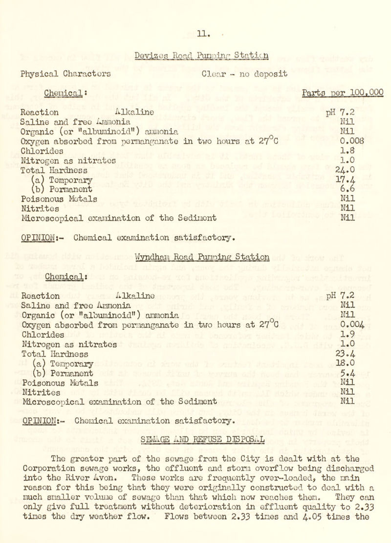 Dovjzois Road Punpinr Staticn Physical Characters Clear - no deposit Chenical: Parts per 10Q.00Q Reaction Alkaline pH 7.2 Saline and free Ammonia Nil Organic (or albuminoid11) ammonia Nil Oxygen absorbed from permanganate in two hours at 27 C 0.008 Chlorides 1.8 Nitrogen as nitrates 1.0 Total Hardness 24.0 (a) Temporary 17.4 (b) Permanent 6.6 Poisonous Metals Nil Nitrites Nil Microscopical examination of the Sediment Nil OPINION:- Chemical examination satisfactory. Wyndham Road Pumping Station Chemical: Reaction Alkaline pH 7.2 Saline and free Ammonia Nil Organic (or 11 albuminoid) ammonia Nil Oxygen absorbed from permanganate in two hours at 27 C 0.004 Chlorides 1.9 Nitrogen as nitrates 1.0 Total Hardness 23.4 (a) Temporary 18.0 (b) Permanent 5*4 Poisonous Metals Nil Nitrites Nil Microscopical examination of the Sediment Nil OPINION:- Chemical examination satisfactory. SIMAGE AND REFUSE DISPOSAL The greator part of the sewage from the City is dealt with at the Corporation sewage works, the effluent and storm overflow being discharged into the River Avon. These works are frequently over-loaded, the main reason for this being that they were originally constructed to deal with a much smaller volume of sewage than that which now reaches then. They can only give full treatment without deterioration in effluent quality to 2.33 tines the dry weather flow. Flows between 2.33 tines and 4*05 tines the