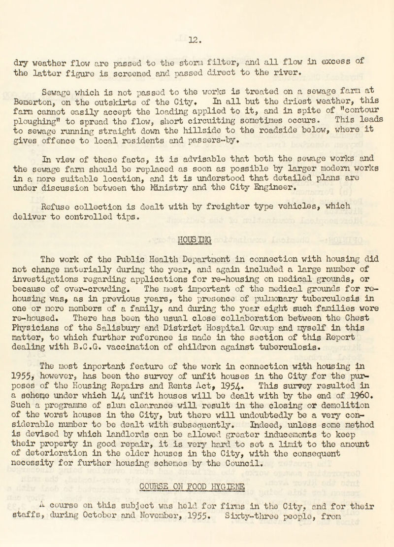 22. dry weather flow are passed to the storm filter, and all flow in excess of the latter figure is screened and passed direct to the river. Sewage which is not passed to the works is treated on a sewage farn at Bemerton, on the outskirts of the City. In all but the driost weather, this farm cannot easily accept the loading applied to it, and in spite of ’’contour ploughing” to spread the flow, short circuiting sometimes occurs. This leads to sewage running straight down the hillside to the roadside below, where it gives offence to local residents and passers-by. In view of these facts, it is advisable that both the sewage works and the sewage farm should bo replaced as soon as possible by larger modem works in a more suitable location, and it is understood that detailed plans are undor discussion between the Ministry and the City Engineer. Refuse collection is dealt with by freighter type vehicles, which deliver to controlled tips. HOUSING The work of the Public Health Department in connection with housing did not change materially during the year, and again included a large number of investigations regarding applications for re-housing on medical grounds, or because of over-crowding. The most important of the medical grounds for re¬ housing was, as in previous years, the presence of pulmonary tuberculosis in one or more members of a family, and during the year eight such families wore re-housed. There has boon the usual close collaboration between the Chest Physicians of the Salisbury and District Hospital Group and myself in this matter, to which further reference is made in the section of this Report dealing with B.C.G. vaccination of children against tuberculosis. The most inportant feature of the work in connection with housing in 1955, however, has been the survoy of unfit houses in the City for the pur¬ poses of the Housing Repairs and Rents Act, 1954* This survey resulted in a scheme under which 144 unfit houses will be dealt with by the end of I960. Such a programme of slum clearance will result in the closing or demolition of the worst houses in the City, but there will undoubtedly be a very con¬ siderable number to be dealt with subsequently. Indeed, unless some method is devised by which landlords can bo allowed greater inducements to keep their property in good repair, it is very hard to sot a limit to the amount of deterioration in the older houses in the City, with the consequent nocossity for further housing schemes by the Council. COURSE OH FOOD HYGIENE cuurso on this subject was held for firms in the City, and for their staffs, during October and November, 1955* Sixty-three peoplo, from