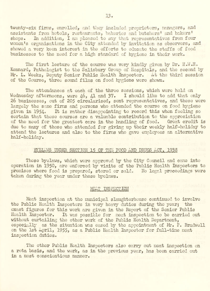 twenty-six firms, enrolled, and they included proprietors, managers, and assistants from hotels, restaurants, bakeries and butchers1 and bakers' shops. In addition, I an pleased to say that representatives from four women's organisations in the City attended by invitation as observers, and showed a very keen interest in the efforts to educate the staffs of food businesses to the need for a high standard of hygiene in their work, Tho first lecture of the course was very kindly given by Dr. II.W.H. Kennard, Pathologist to the Salisbury Group of Hospitals, and the second by Mr. L. Weeks, Deputy Senior Public Health Inspector. lit tho third session of tho Courso, three sound films on food hygiene wore shown. Tho attendances at each of the throe sessions, which wore held on Wednesday afternoons, were 46, 41 and 37. I should like to add that only 26 businesses, out of 205 circularised, sent representatives, and these wore largely the sane firms and persons who attended the course on food hygiene given in 1954° It is rather disappointing to record this when feeling so certain that those courses are a valuable contribution to the appreciation of tho need for tho greatest care in the handling of food. Groat credit is due to many of those who attended for giving up their weekly half-holiday to attend the lectures and also to the firms who gave employees an alternative half-holiday. BIBLiWS UNDER SECTION 15 OF TIE FOOD AND DRUGS ACT, 1938 These byelaws, which were approved by the City Council and came into operation in 1950? are enforced by visits of the Public Health Inspectors to premises where food is prepared, stored or sold. No legal proceedings were taken during the year under these byelaws. MChT INSPECTION Meat inspection at tho municipal slaughterhouse continued to involve the Public Health Inspectors in very heavy duties during the yearj the exact figures for this work are given in tho Report of the Senior Public Health Inspector. It was possible for neat inspection to bo carried out without curtailing the other work of the Public Health Department, especially as the situation was eased by the appointment of Mr. P. Bradwell on the 1st jlpril, 1955? as a Public Health Inspector for full-time meat inspection dutios. The other Public Health Inspectors also carry out meat inspection on a rota basis, and tho work, as in the previous year, has been carried out in a most conscientious manner.
