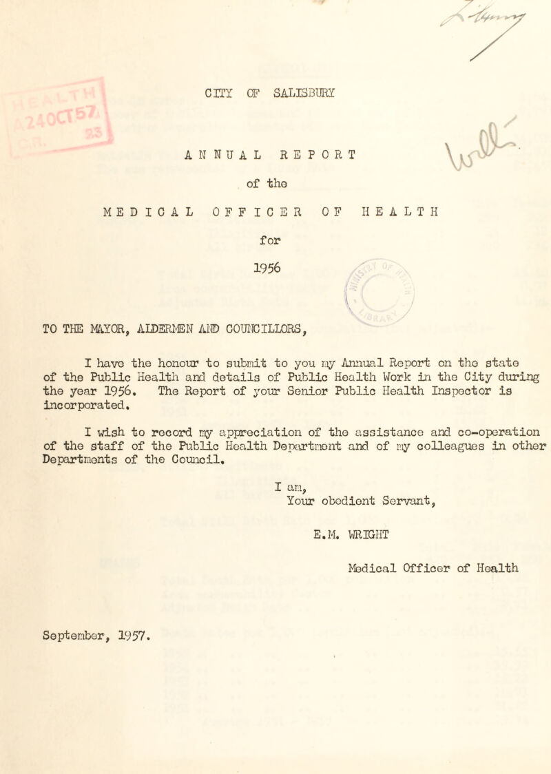 CITY CF SALISBURY ANNUAL REPORT of the MEDICAL OFFICER OF HEALTH \ for 1956 TO THE MAJOR, ALDERMEN AND COUNCILLORS, I havo the honour to submit to you my Annual Report on tho state of the Public Health and details of Public Health Work in tho City during the year 1956. The Report of your Senior Public Health Inspector is incorporated. I wish to record my appreciation of tho assistance and co-operation of the staff of the Public Health Department and of ray colleagues in other Departments of the Council. I am, Your obedient Servant, E.M. WRIGHT Medical Officer of Health September, 1957.