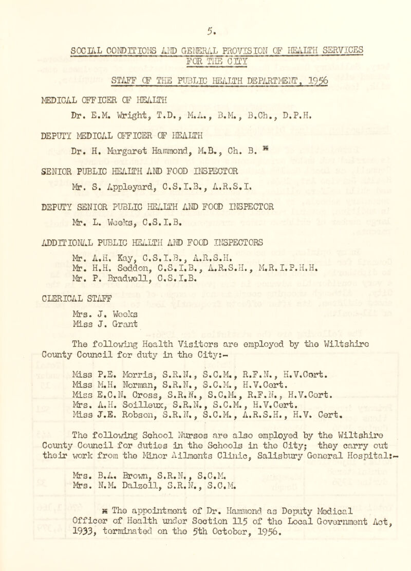 SOCIAL COM) IT IONS AND GENERAL PROVISION OF HEALTH SERVICES FOR THE CHY STAFF CF THE PUBLIC HEALTH DEPARTMENT, 1956 MEDICAL OFFICER CF HEALTH Dr. E.M. Wright, T.D., M.A., B.M., B.Ch., D.P.H. DEPUTY MEDICAL OFFICER CF HEALTH Dr. H. Margaret Hammond, M.B., Ch. B. 36 SENIOR PUBLIC HEALTH AND FOOD INS RECTOR Mr. S. Appleyard, C.S.I.3., A.R.S.I. DEPUTY SENIOR PUBLIC HEALTH AND FOOD INSPECTOR Mr. L. Weeks, C.S.I.B, ADDITIONAL PUBLIC HEALTH AND FOOD INSPECTORS Mir. A.H, Kay, C.S.I.B., A.R.S.H. Mr. H.H. Seddon, C.S.I.B., A.R.S.H., M.R.I.P.H.H. Mr. P. Bradwoll, C.S.I.B. CLERICAL STAFF Mrs. J. Weeks Miss J. Grant The following Health Visitors are employed by the Wiltshire County Council for duty in the City:- Miss P.E, Morris, S.R.N., S.C.M., R.F.N., H.V.Cort. Miss M.H. Norman, S.R.N., S.C.M., H.V.Cort. Miss E.C.N, Cross, S.R.N,, S.C.M., R.F.N,, H.V.Cort. Mrs. A.H. Soilleux, S.R.N., S.C.M., H.V.Cort. Miss J.E. Robson, S.R.N., S.C.M., A.R.S.H., H.V. Cert. The following School Nurses are also employed by the Wiltshire County Council for duties in the Schools in the City; they carry out their work from the Minor Ailments Clinic, Salisbury General Hospital:- Mrs. B.A. Brown, S.R.N,, S.C.M. Mrs. N.M. Dalzell, S.R.N., S.C.M. « The appointment of Dr. Hammond as Deputy Medical Officer of Health under Soction 115 of the Local Government Aot, 1933, terminated on tho 5th October, 1956.