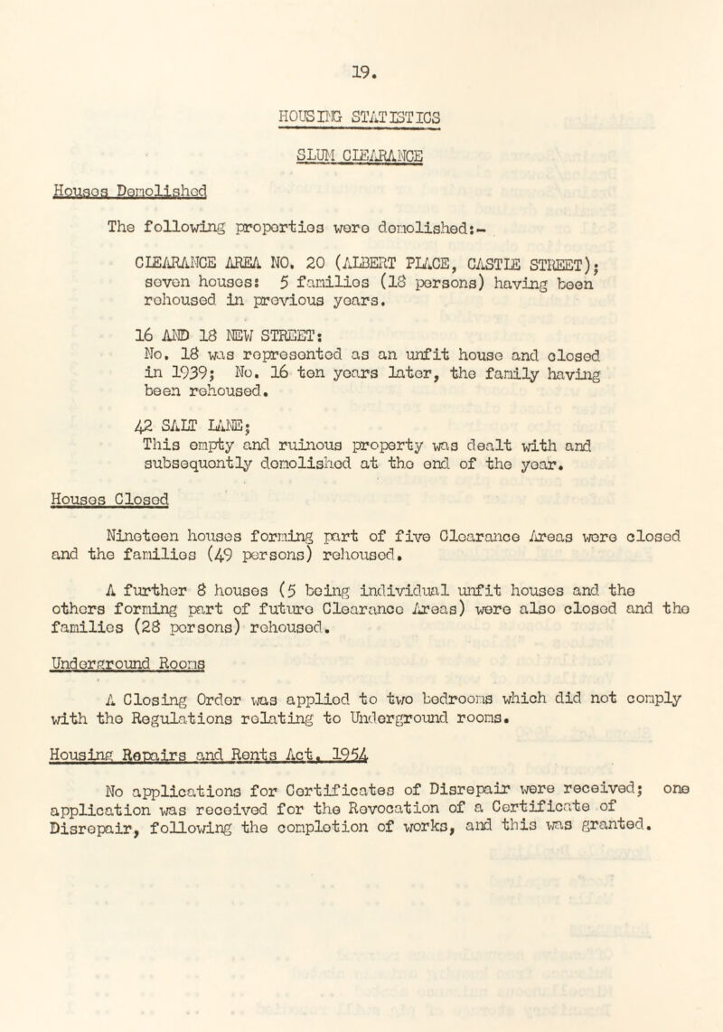 HOUSING STATISTICS SLUM CIEARANCE Houses Demolished The following properties were domolished:- CLEARANCE AREA. NO. 20 (ALBERT PLACE, CASTLE STREET); sovon houses: 5 families (18 persons) having been rehoused in previous yours. 16 AND 18 NEW STREET: No. 18 was roprosontod as an unfit house and olosed in 1939; No. 16 ton years later, the family having been rehoused. 42 SALT LANE • This empty and ruinous property was dealt with and subsequently demolished at tho end of the year. Houses Closed Nineteen houses forming part of five Clearance Areas were closed and the familios (49 persons) rehoused. A further 8 houses (5 being individual unfit houses and the others forming part of future Clearance /ireas) were also closed and tho families (28 persons) rehoused. Underground Rooms A Closing Order was applied to two bedrooms which did not comply with tho Regulations relating to Underground rooms. Housing Repairs and Rents Act. 1954 No applications for Certificates of Disrepair were received; one application was received, for tho Revocation of a Certificate of Disrepair, following the completion of work3, and thi3 was granted.