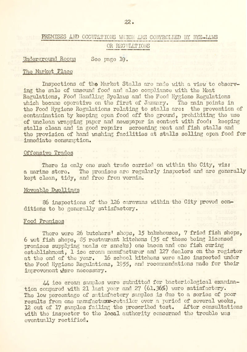 PREMISES AND OCCUPATIONS WHICH ARE COHTROLIED BY BYE-LAWS OR REGULATIONS Underground Rooms Seo page 19. The Market Place Inspections of tho Market Stalls aro made v/ith a view to observ¬ ing the sale of unsound food and also compliance with the Moat Regulations, Food Handling Byelaws and tho Food Hygiene Regulations which became operative on the first of January. Tho min points in tho Food Hygiene Regulations relating to stalls arc: the prevention of contamination by keeping open food off tho ground, prohibiting the use of unclean wrapping paper and nowspapar in contact with food: keeping stalls clean and in good repair: scroening meat and fish stalls and the provision of hand washing facilities at stalls selling open food for immediate c onsunption. Offensive Trades There is only one such trade carried on within tho City, viz: a marine store. Tho promises are regularly inspected and are generally kept clean, tidy, and free from vermin. Moveable Dwellings 86 inspections of the 126 caravans within tho City proved con¬ ditions to bo generally satisfactory. Food Promises There wore 26 butchers* shops, 15 bakehouses, 7 fried fish shops, 6 wet fish shops, 85 restaurant kitchens (35 of these being licensed premises supplying meals or snacks) one bacon and one fish curing establishment, 1 ice cream manufacturer and 127 dealers on the register at tho end of the year. 16 school kitchens wore also inspected under the Food Hygiene Regulations, 1955, and recommendations made for their improvement where necessary. 44 ice cream samples were submitted for bacteriological examina¬ tion compared with 21 Last year and 27 (61.36%) were satisfactory. The low percontago of satisfactory samples -is duo to a series of poor results from one manufacturer-retailor over a period of several weoks, 12 out of 17 samples failing the prescribed tost. /ifter consultations with tho inspector to the looal authority concerned the trouble was eventually rectified.