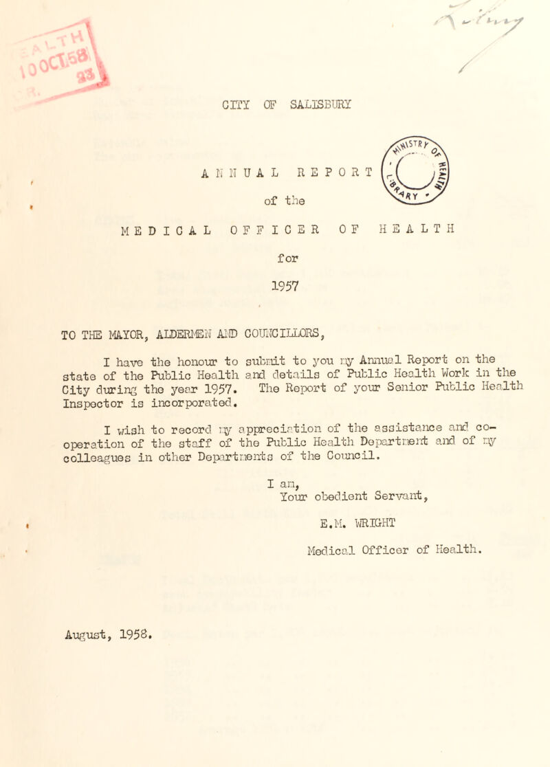 cm OF SALISBURY ■ t- < for 1957 TO THE MA.Y0R, ALDEm-EN Ai® COITHGILLORS, I have the honour to subi:iit to you r.iy Annual Report on the state of the Ftiblic Health ancl details of Public Health Work in the City during the year 1957. The Report of your Senior Public Health Inspector is incorporated, I v/ish to record nj'’’ appreciation of the assistance and co¬ operation of the staff of the Public Health Dopartnent and of r.iy colleagues in other Departnents of the Council, I an, Your obedient Servant, E.M. VJRICHT Medical Officer of Health. August, 1958,