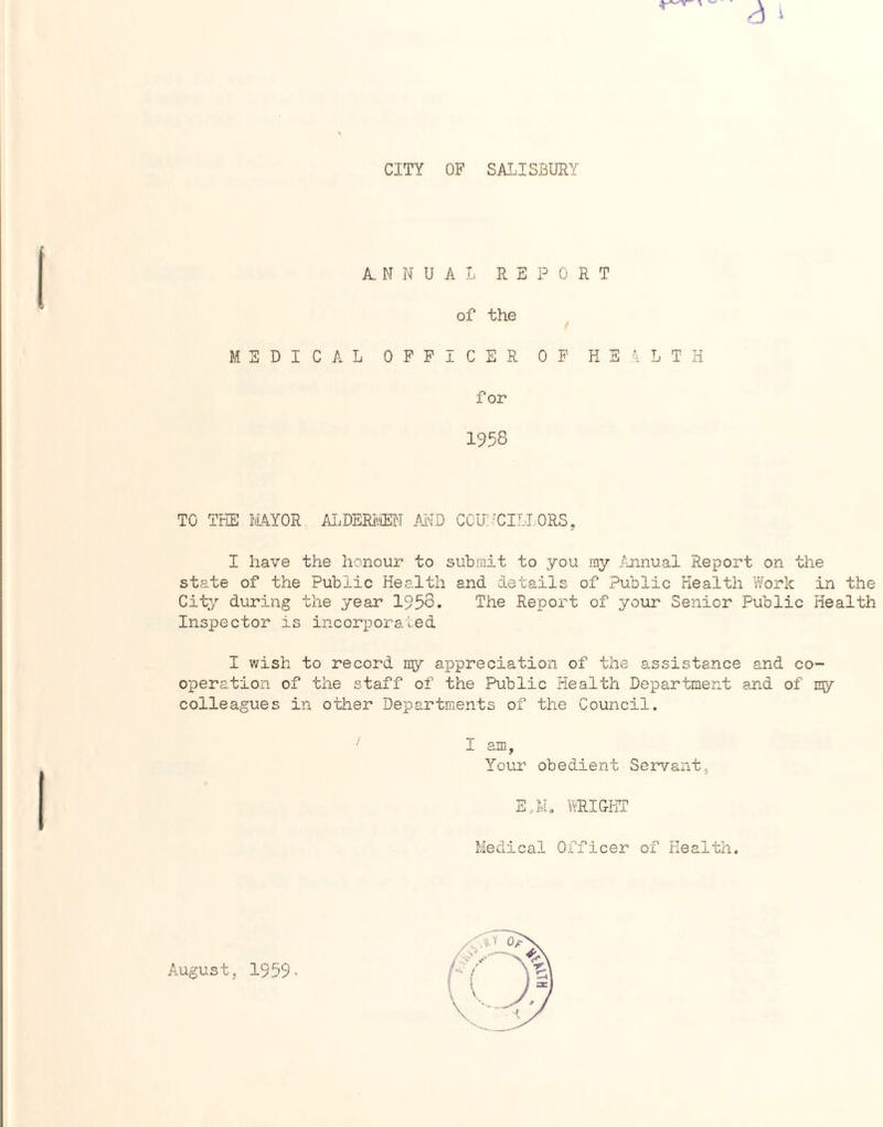 CITY OF SALISBURY A ^ ANNUAL REPORT of the / MEDICAL OFFICER OF HEALTH for 1958 TO THE MAYOR ALDERMEN AND COUNCILLORS, I have the honour to submit to you my Annual Report on the state of the Public Health and details of Public Health Work in the City during the year 1953. The Report of your Senior Public Health Inspector is incorporated I wish to record my appreciation of the assistance and co¬ operation of the staff of the Public Health Department and of nry colleagues in other Departments of the Council. ' I am, Your obedient Servant, E,M. WRIGHT Medical Officer of Health. August, 1959.